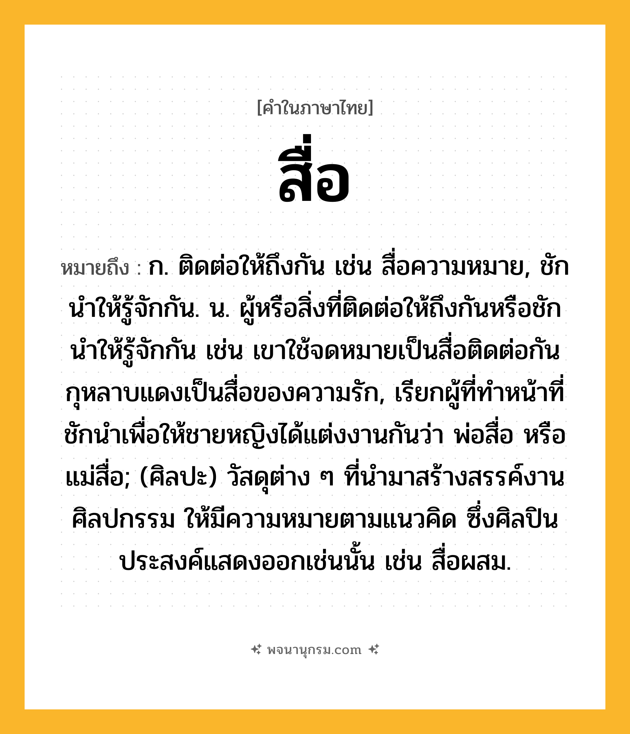 สื่อ ความหมาย หมายถึงอะไร?, คำในภาษาไทย สื่อ หมายถึง ก. ติดต่อให้ถึงกัน เช่น สื่อความหมาย, ชักนําให้รู้จักกัน. น. ผู้หรือสิ่งที่ติดต่อให้ถึงกันหรือชักนําให้รู้จักกัน เช่น เขาใช้จดหมายเป็นสื่อติดต่อกัน กุหลาบแดงเป็นสื่อของความรัก, เรียกผู้ที่ทำหน้าที่ชักนำเพื่อให้ชายหญิงได้แต่งงานกันว่า พ่อสื่อ หรือ แม่สื่อ; (ศิลปะ) วัสดุต่าง ๆ ที่นำมาสร้างสรรค์งานศิลปกรรม ให้มีความหมายตามแนวคิด ซึ่งศิลปินประสงค์แสดงออกเช่นนั้น เช่น สื่อผสม.