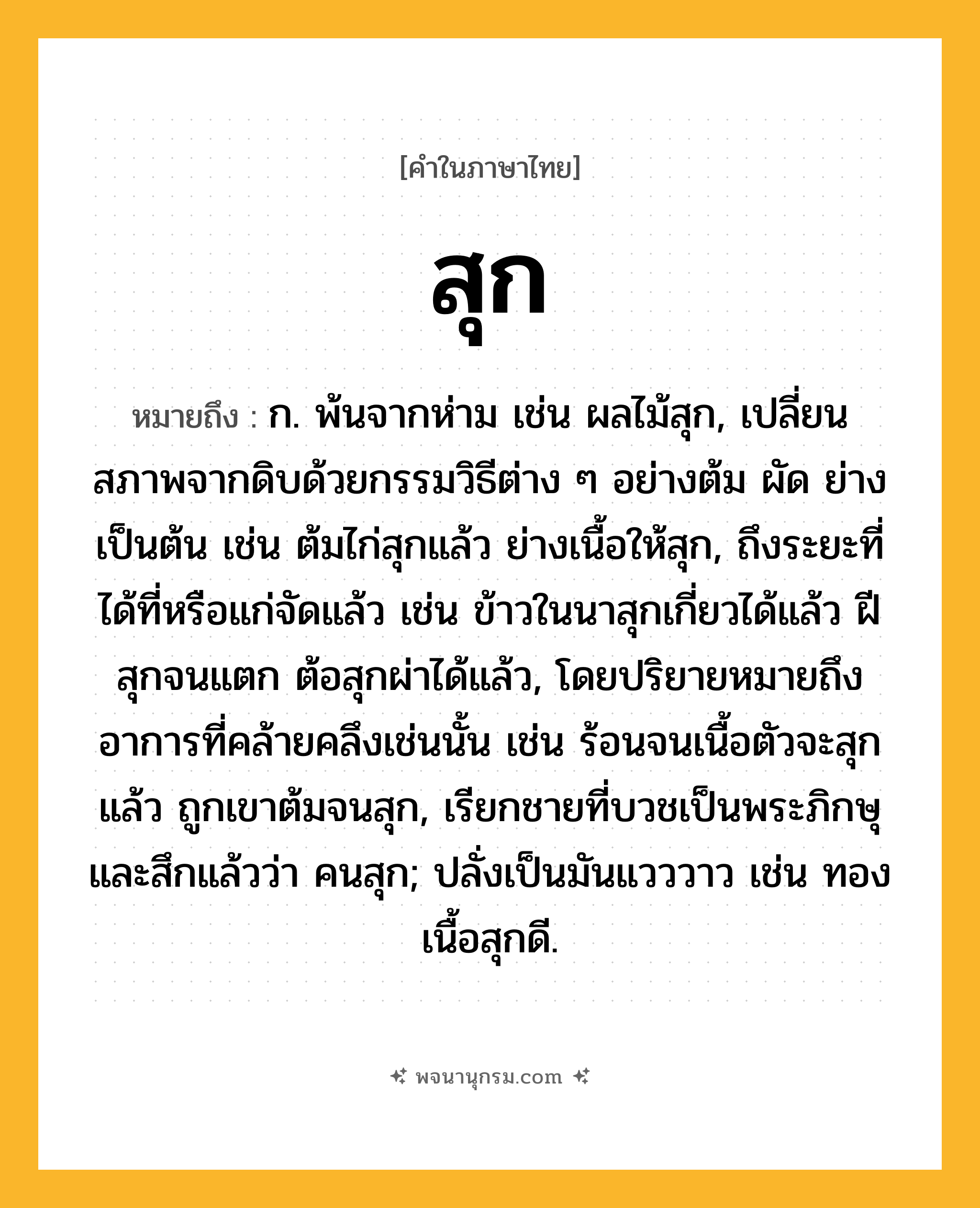 สุก ความหมาย หมายถึงอะไร?, คำในภาษาไทย สุก หมายถึง ก. พ้นจากห่าม เช่น ผลไม้สุก, เปลี่ยนสภาพจากดิบด้วยกรรมวิธีต่าง ๆ อย่างต้ม ผัด ย่าง เป็นต้น เช่น ต้มไก่สุกแล้ว ย่างเนื้อให้สุก, ถึงระยะที่ได้ที่หรือแก่จัดแล้ว เช่น ข้าวในนาสุกเกี่ยวได้แล้ว ฝีสุกจนแตก ต้อสุกผ่าได้แล้ว, โดยปริยายหมายถึงอาการที่คล้ายคลึงเช่นนั้น เช่น ร้อนจนเนื้อตัวจะสุกแล้ว ถูกเขาต้มจนสุก, เรียกชายที่บวชเป็นพระภิกษุและสึกแล้วว่า คนสุก; ปลั่งเป็นมันแวววาว เช่น ทองเนื้อสุกดี.