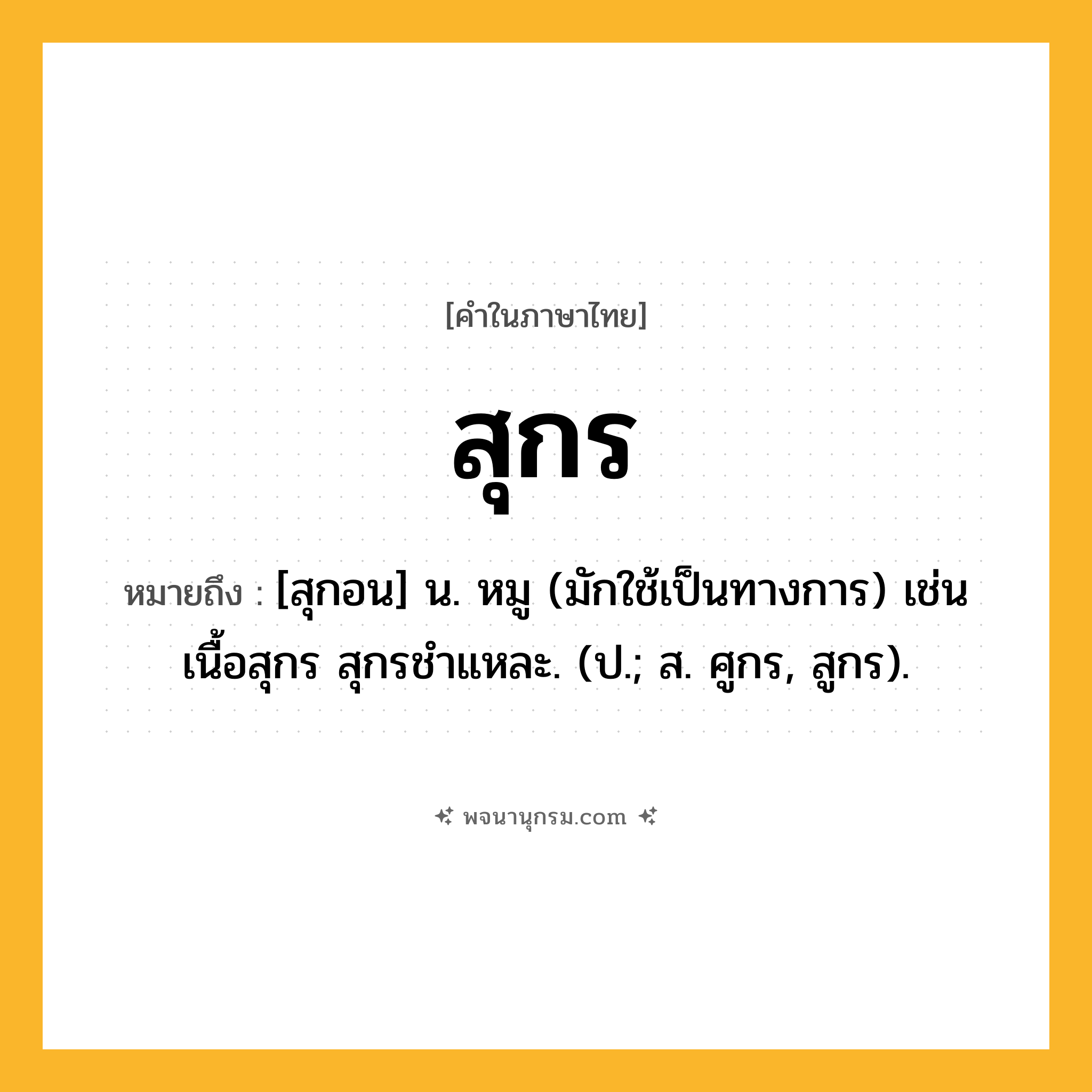สุกร ความหมาย หมายถึงอะไร?, คำในภาษาไทย สุกร หมายถึง [สุกอน] น. หมู (มักใช้เป็นทางการ) เช่น เนื้อสุกร สุกรชําแหละ. (ป.; ส. ศูกร, สูกร).