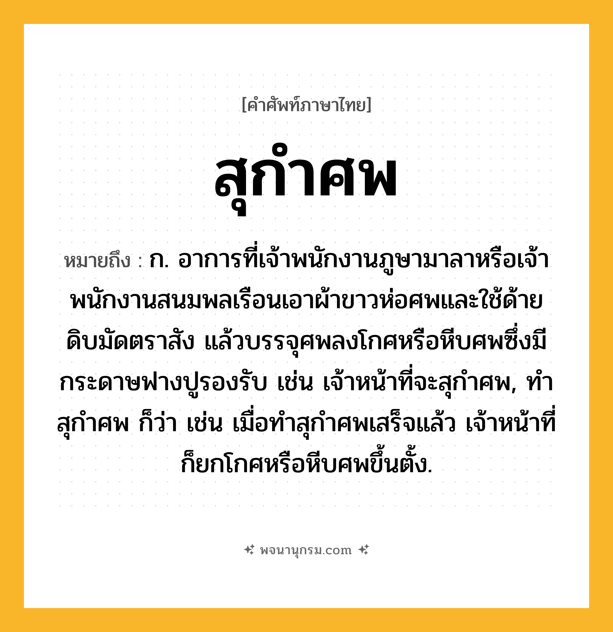 สุกำศพ ความหมาย หมายถึงอะไร?, คำในภาษาไทย สุกำศพ หมายถึง ก. อาการที่เจ้าพนักงานภูษามาลาหรือเจ้าพนักงานสนมพลเรือนเอาผ้าขาวห่อศพและใช้ด้ายดิบมัดตราสัง แล้วบรรจุศพลงโกศหรือหีบศพซึ่งมีกระดาษฟางปูรองรับ เช่น เจ้าหน้าที่จะสุกําศพ, ทําสุกําศพ ก็ว่า เช่น เมื่อทําสุกําศพเสร็จแล้ว เจ้าหน้าที่ก็ยกโกศหรือหีบศพขึ้นตั้ง.