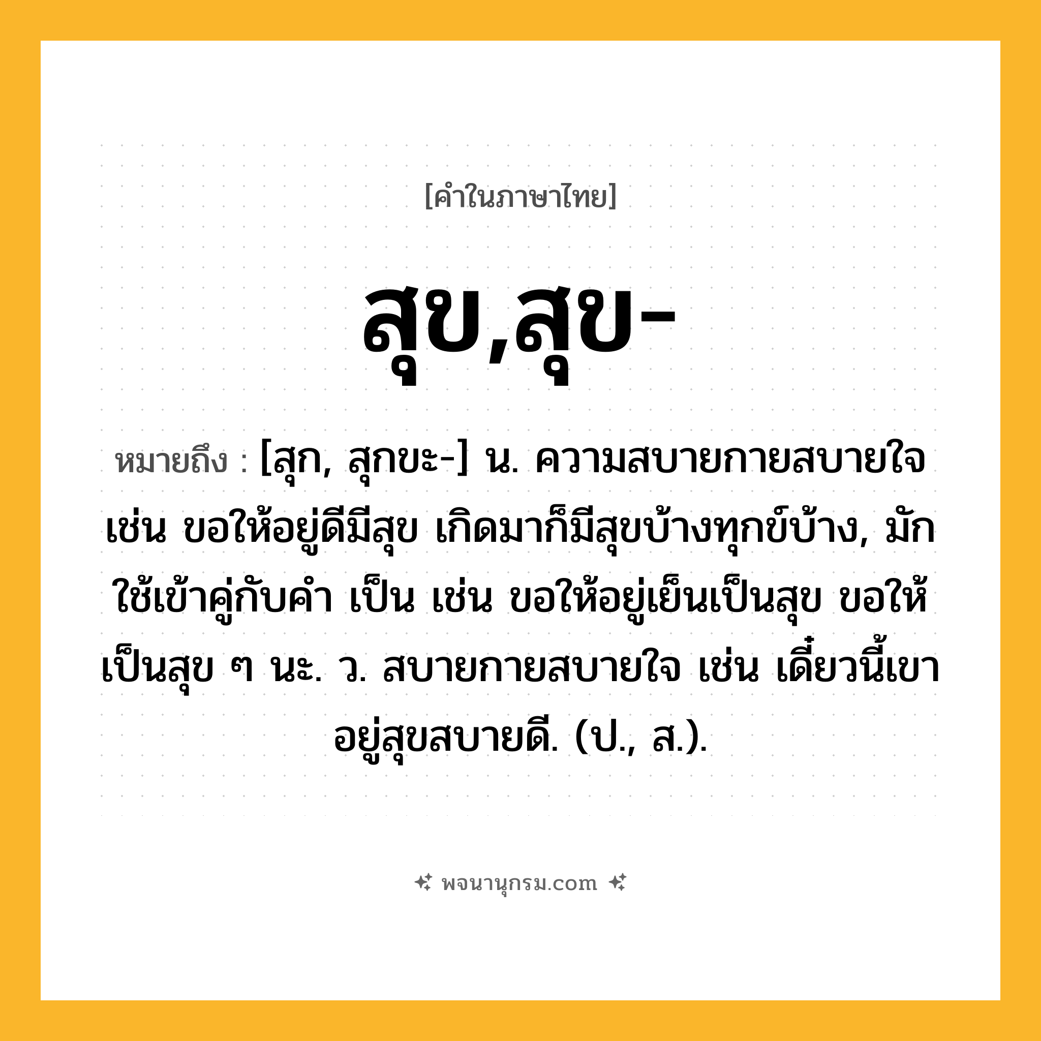 สุข,สุข- ความหมาย หมายถึงอะไร?, คำในภาษาไทย สุข,สุข- หมายถึง [สุก, สุกขะ-] น. ความสบายกายสบายใจ เช่น ขอให้อยู่ดีมีสุข เกิดมาก็มีสุขบ้างทุกข์บ้าง, มักใช้เข้าคู่กับคำ เป็น เช่น ขอให้อยู่เย็นเป็นสุข ขอให้เป็นสุข ๆ นะ. ว. สบายกายสบายใจ เช่น เดี๋ยวนี้เขาอยู่สุขสบายดี. (ป., ส.).