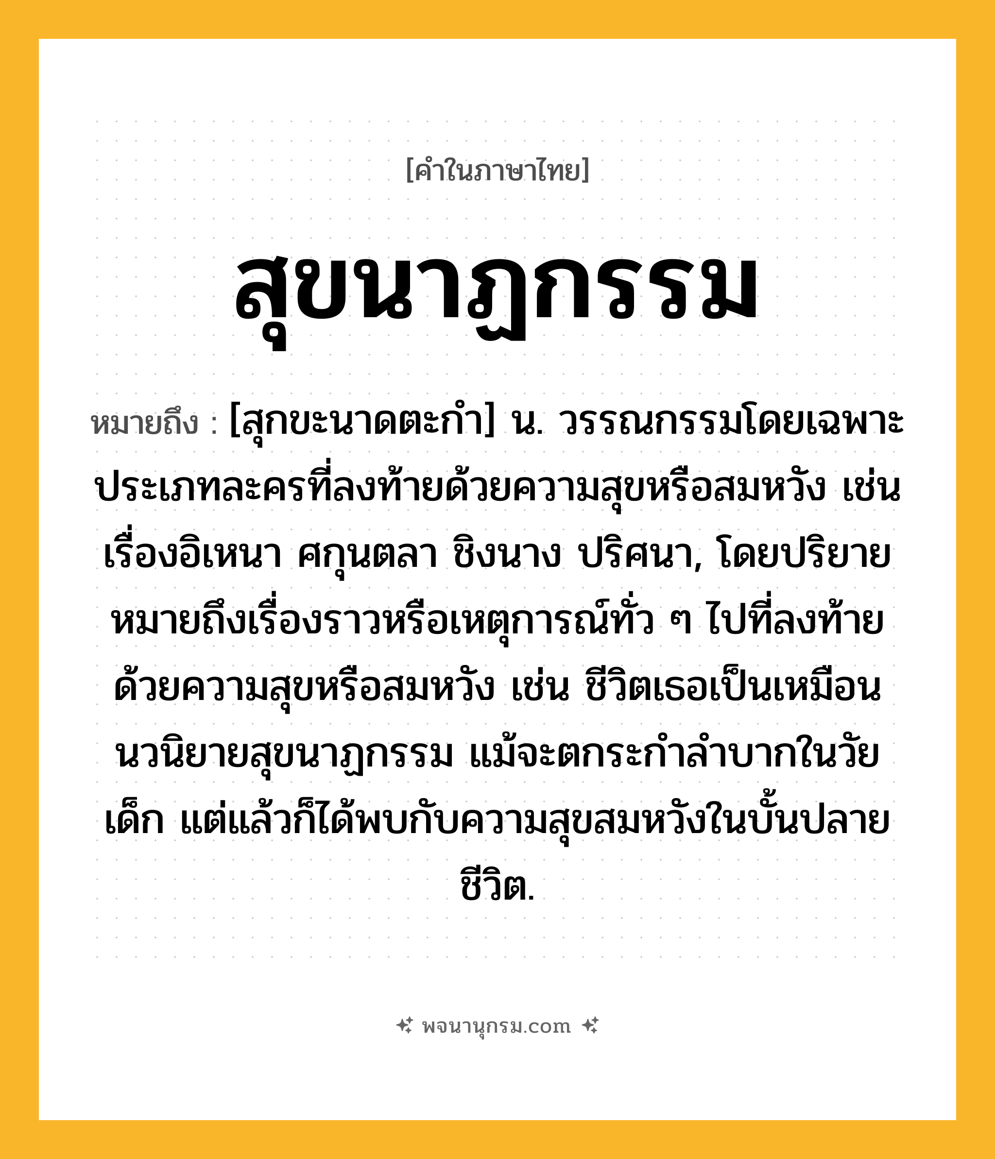 สุขนาฏกรรม ความหมาย หมายถึงอะไร?, คำในภาษาไทย สุขนาฏกรรม หมายถึง [สุกขะนาดตะกํา] น. วรรณกรรมโดยเฉพาะประเภทละครที่ลงท้ายด้วยความสุขหรือสมหวัง เช่นเรื่องอิเหนา ศกุนตลา ชิงนาง ปริศนา, โดยปริยายหมายถึงเรื่องราวหรือเหตุการณ์ทั่ว ๆ ไปที่ลงท้ายด้วยความสุขหรือสมหวัง เช่น ชีวิตเธอเป็นเหมือนนวนิยายสุขนาฏกรรม แม้จะตกระกําลําบากในวัยเด็ก แต่แล้วก็ได้พบกับความสุขสมหวังในบั้นปลายชีวิต.