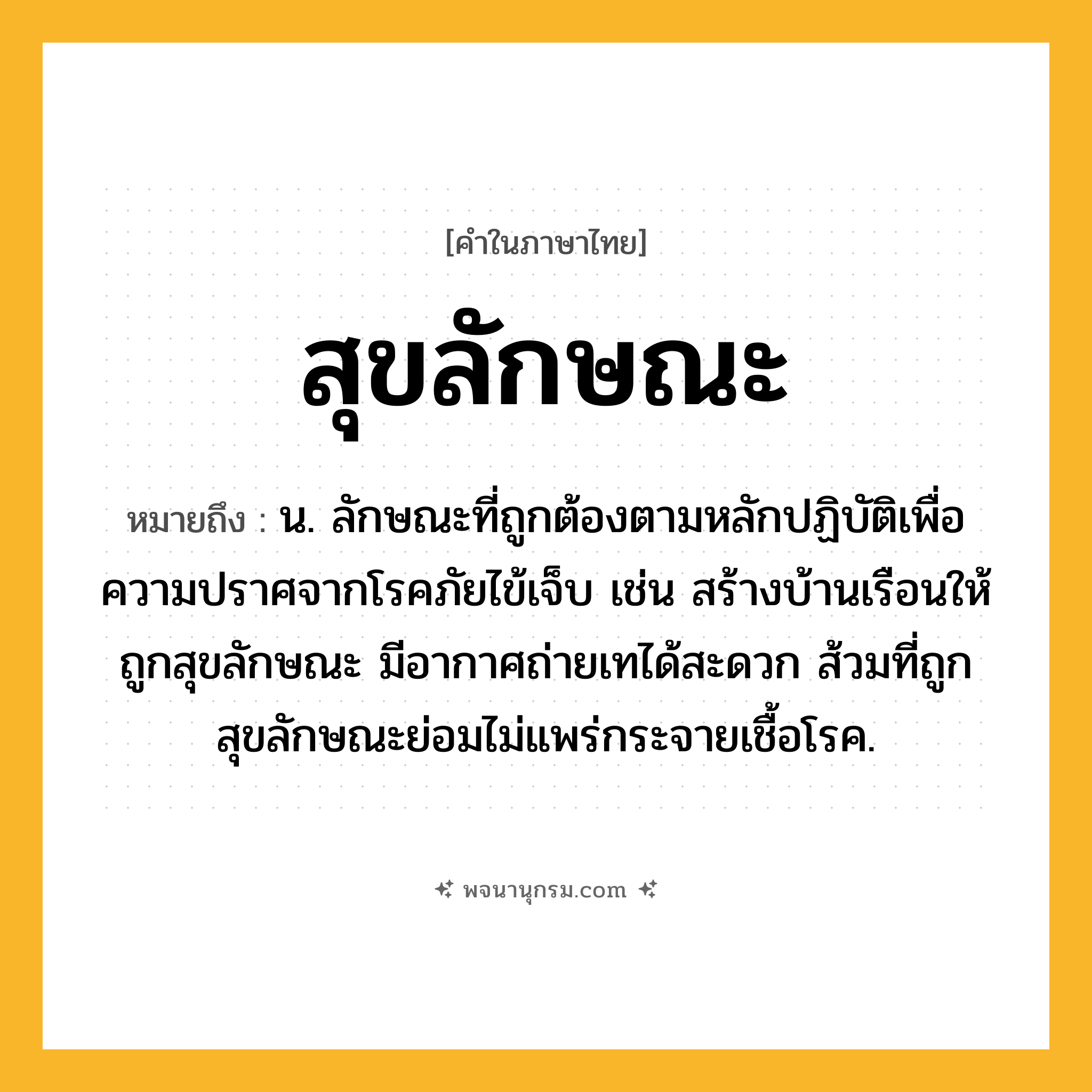 สุขลักษณะ ความหมาย หมายถึงอะไร?, คำในภาษาไทย สุขลักษณะ หมายถึง น. ลักษณะที่ถูกต้องตามหลักปฏิบัติเพื่อความปราศจากโรคภัยไข้เจ็บ เช่น สร้างบ้านเรือนให้ถูกสุขลักษณะ มีอากาศถ่ายเทได้สะดวก ส้วมที่ถูกสุขลักษณะย่อมไม่แพร่กระจายเชื้อโรค.