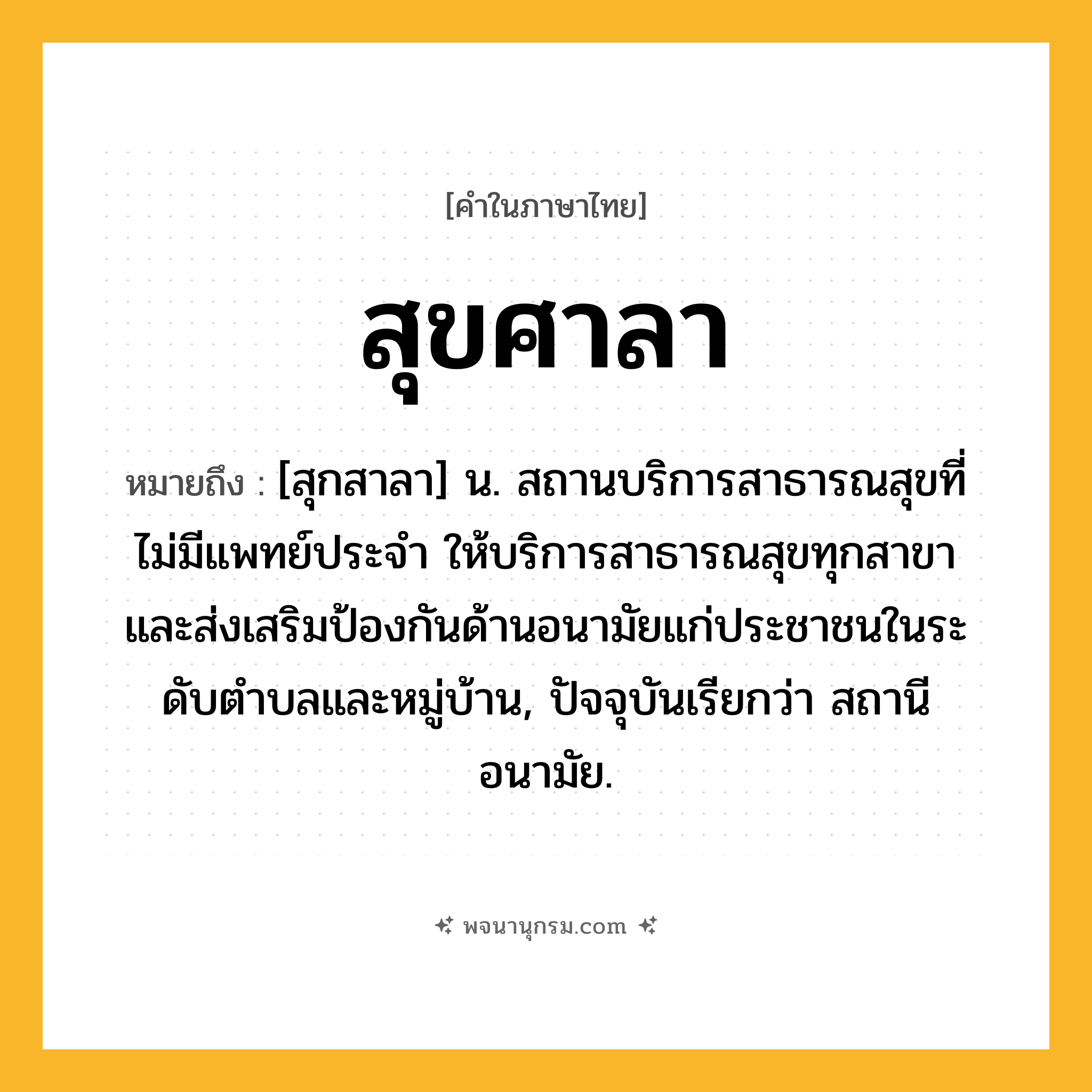 สุขศาลา ความหมาย หมายถึงอะไร?, คำในภาษาไทย สุขศาลา หมายถึง [สุกสาลา] น. สถานบริการสาธารณสุขที่ไม่มีแพทย์ประจํา ให้บริการสาธารณสุขทุกสาขา และส่งเสริมป้องกันด้านอนามัยแก่ประชาชนในระดับตําบลและหมู่บ้าน, ปัจจุบันเรียกว่า สถานีอนามัย.