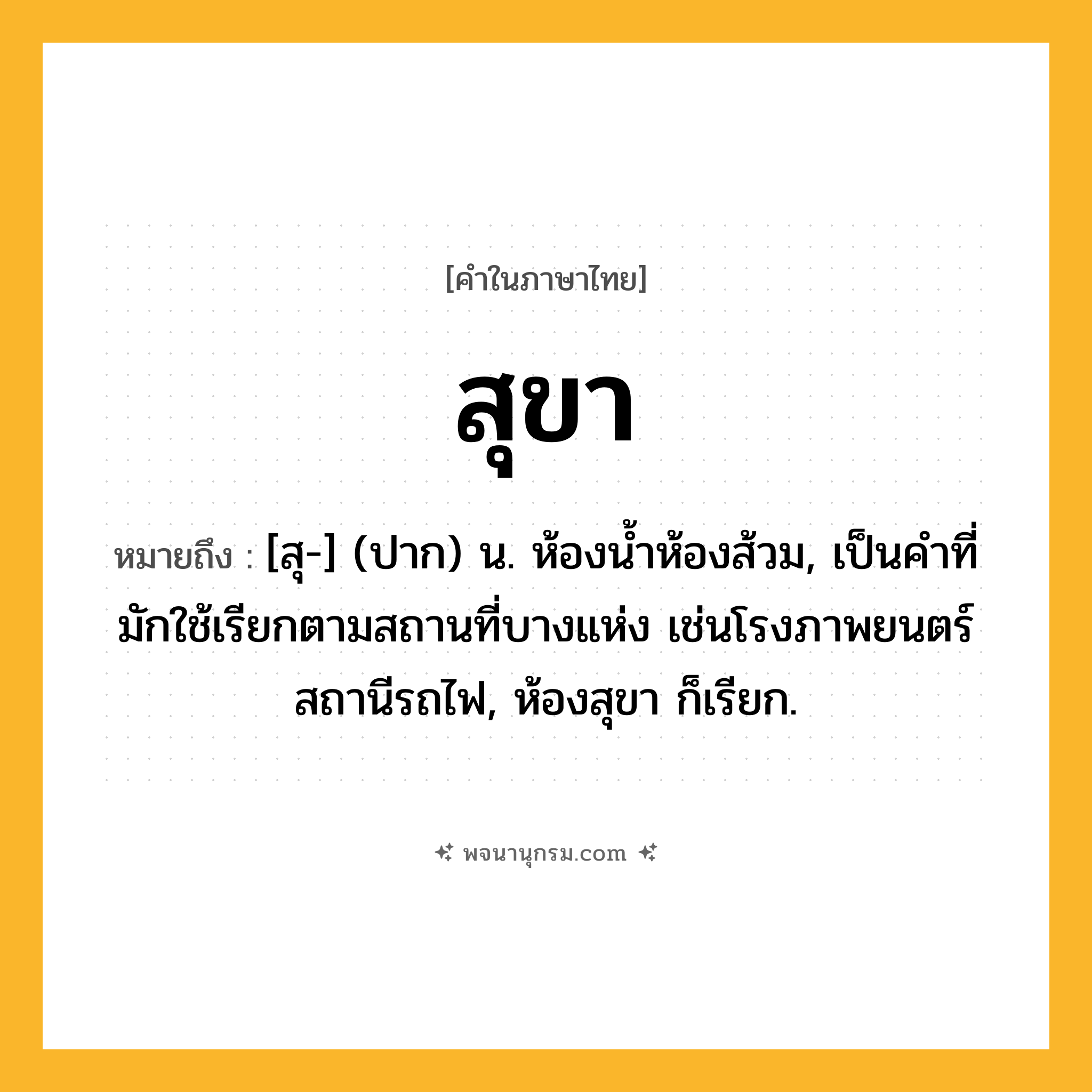 สุขา ความหมาย หมายถึงอะไร?, คำในภาษาไทย สุขา หมายถึง [สุ-] (ปาก) น. ห้องนํ้าห้องส้วม, เป็นคำที่มักใช้เรียกตามสถานที่บางแห่ง เช่นโรงภาพยนตร์ สถานีรถไฟ, ห้องสุขา ก็เรียก.