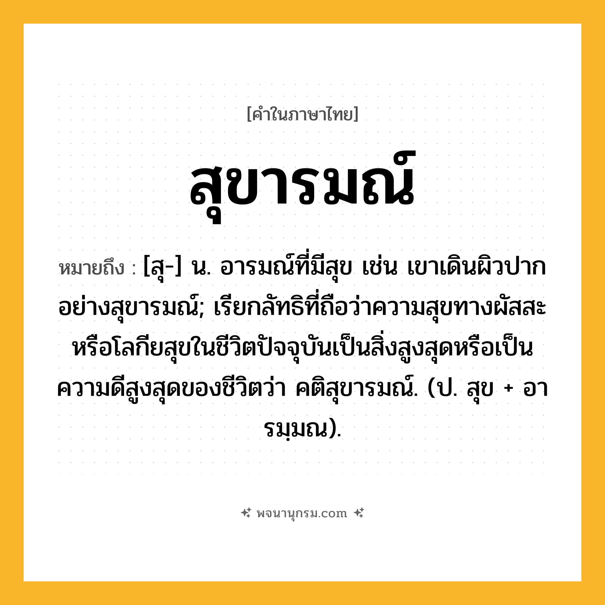 สุขารมณ์ ความหมาย หมายถึงอะไร?, คำในภาษาไทย สุขารมณ์ หมายถึง [สุ-] น. อารมณ์ที่มีสุข เช่น เขาเดินผิวปากอย่างสุขารมณ์; เรียกลัทธิที่ถือว่าความสุขทางผัสสะหรือโลกียสุขในชีวิตปัจจุบันเป็นสิ่งสูงสุดหรือเป็นความดีสูงสุดของชีวิตว่า คติสุขารมณ์. (ป. สุข + อารมฺมณ).