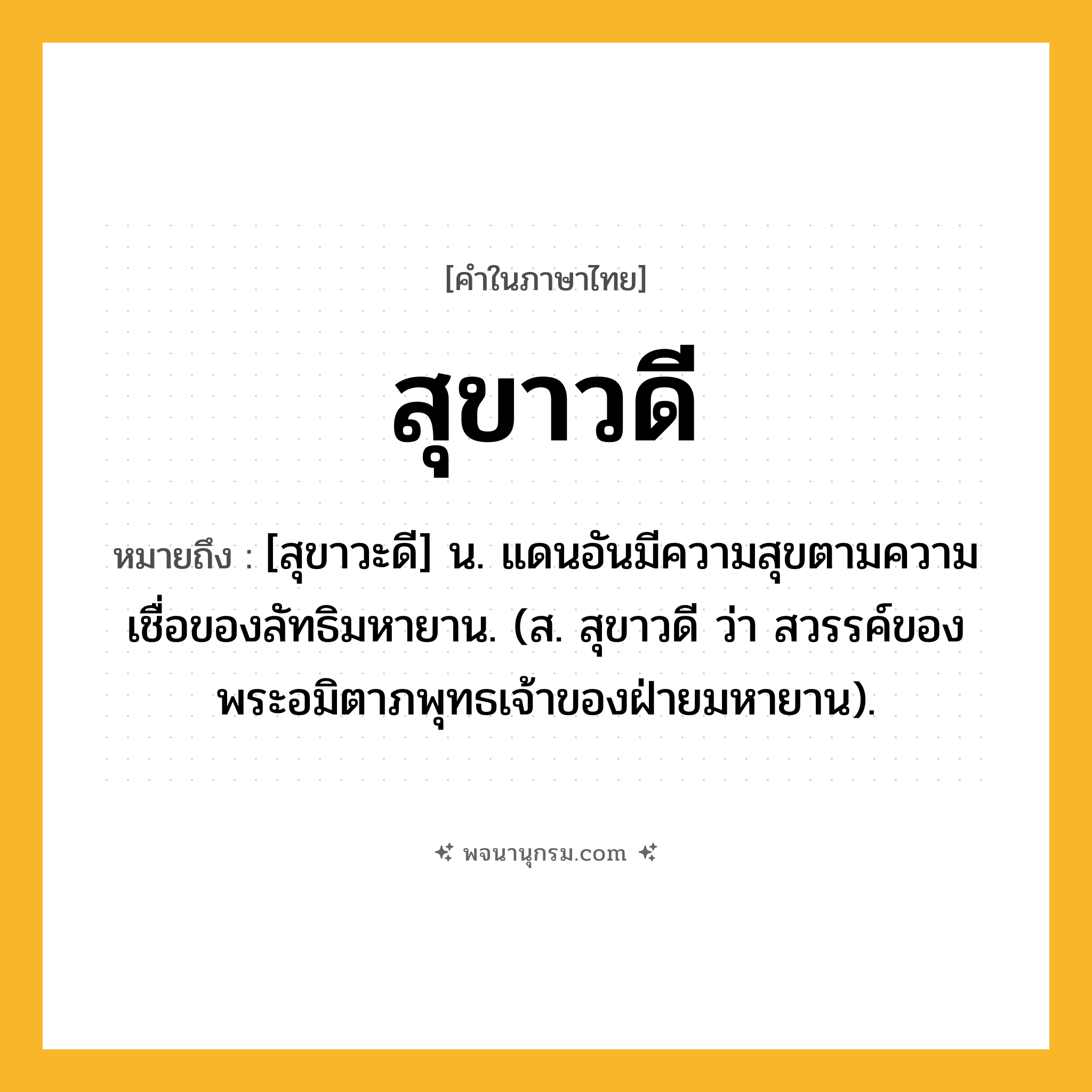 สุขาวดี ความหมาย หมายถึงอะไร?, คำในภาษาไทย สุขาวดี หมายถึง [สุขาวะดี] น. แดนอันมีความสุขตามความเชื่อของลัทธิมหายาน. (ส. สุขาวดี ว่า สวรรค์ของพระอมิตาภพุทธเจ้าของฝ่ายมหายาน).