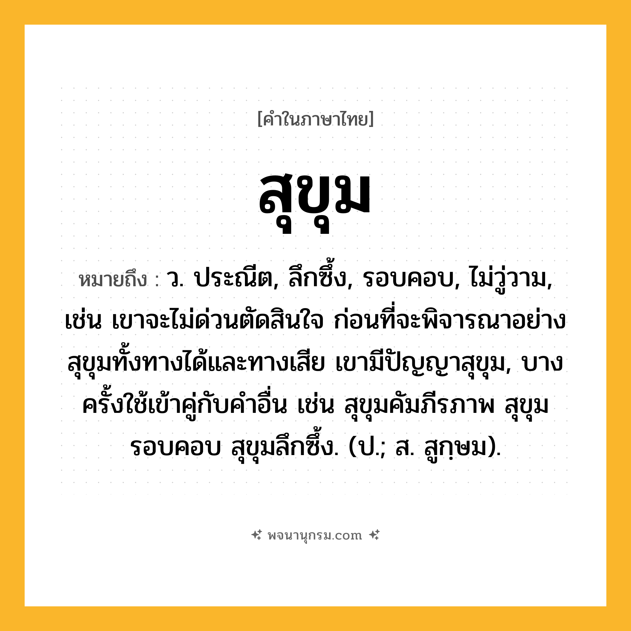 สุขุม ความหมาย หมายถึงอะไร?, คำในภาษาไทย สุขุม หมายถึง ว. ประณีต, ลึกซึ้ง, รอบคอบ, ไม่วู่วาม, เช่น เขาจะไม่ด่วนตัดสินใจ ก่อนที่จะพิจารณาอย่างสุขุมทั้งทางได้และทางเสีย เขามีปัญญาสุขุม, บางครั้งใช้เข้าคู่กับคำอื่น เช่น สุขุมคัมภีรภาพ สุขุมรอบคอบ สุขุมลึกซึ้ง. (ป.; ส. สูกฺษม).