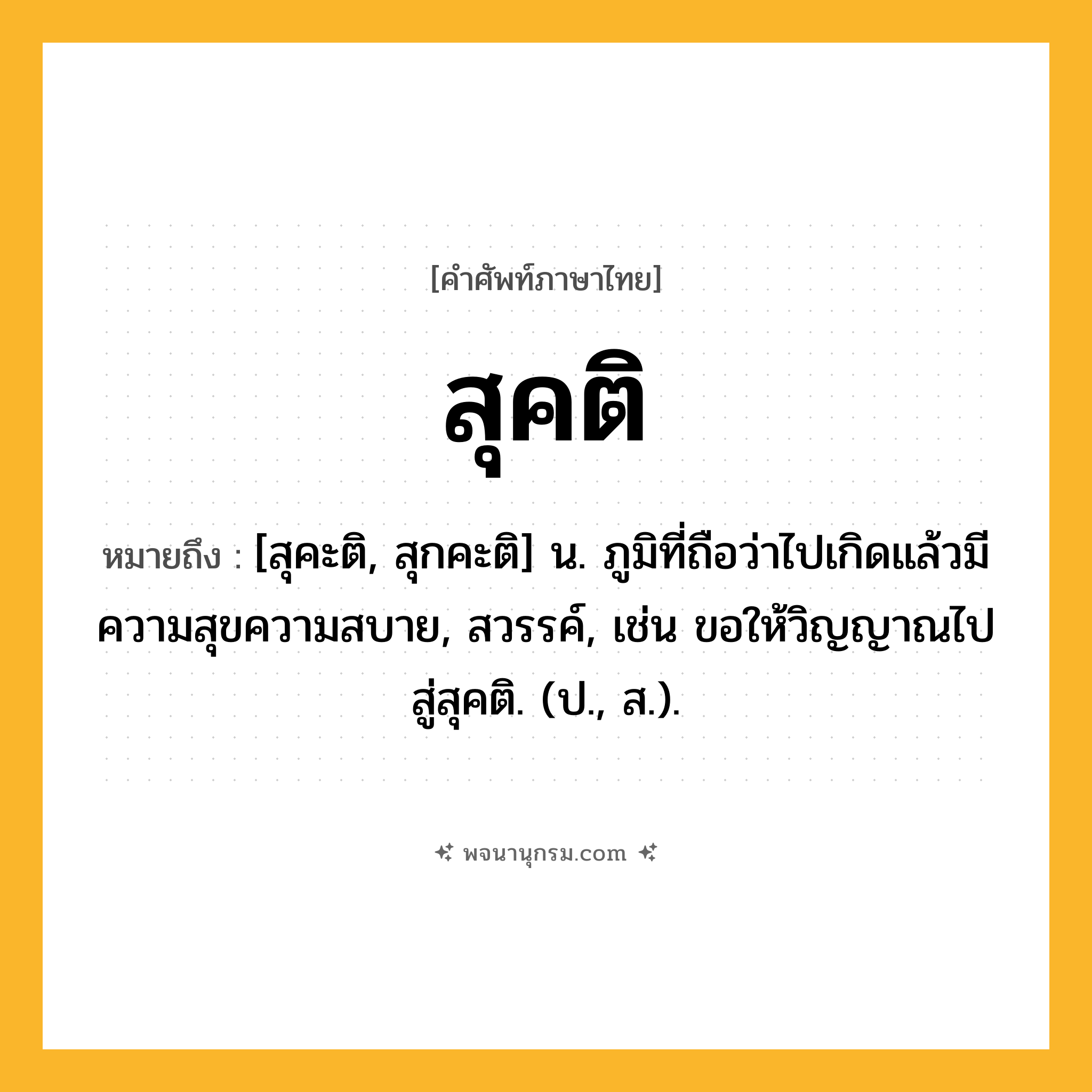 สุคติ ความหมาย หมายถึงอะไร?, คำในภาษาไทย สุคติ หมายถึง [สุคะติ, สุกคะติ] น. ภูมิที่ถือว่าไปเกิดแล้วมีความสุขความสบาย, สวรรค์, เช่น ขอให้วิญญาณไปสู่สุคติ. (ป., ส.).