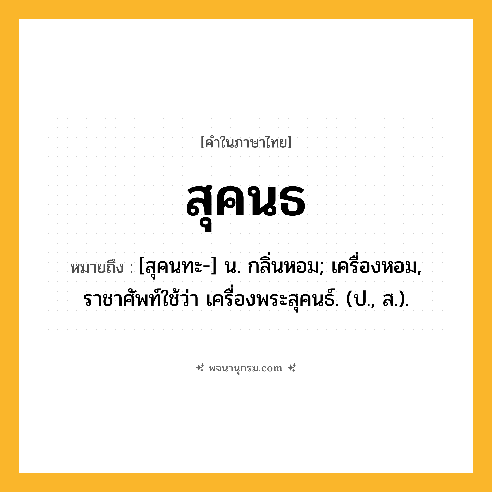 สุคนธ ความหมาย หมายถึงอะไร?, คำในภาษาไทย สุคนธ หมายถึง [สุคนทะ-] น. กลิ่นหอม; เครื่องหอม, ราชาศัพท์ใช้ว่า เครื่องพระสุคนธ์. (ป., ส.).