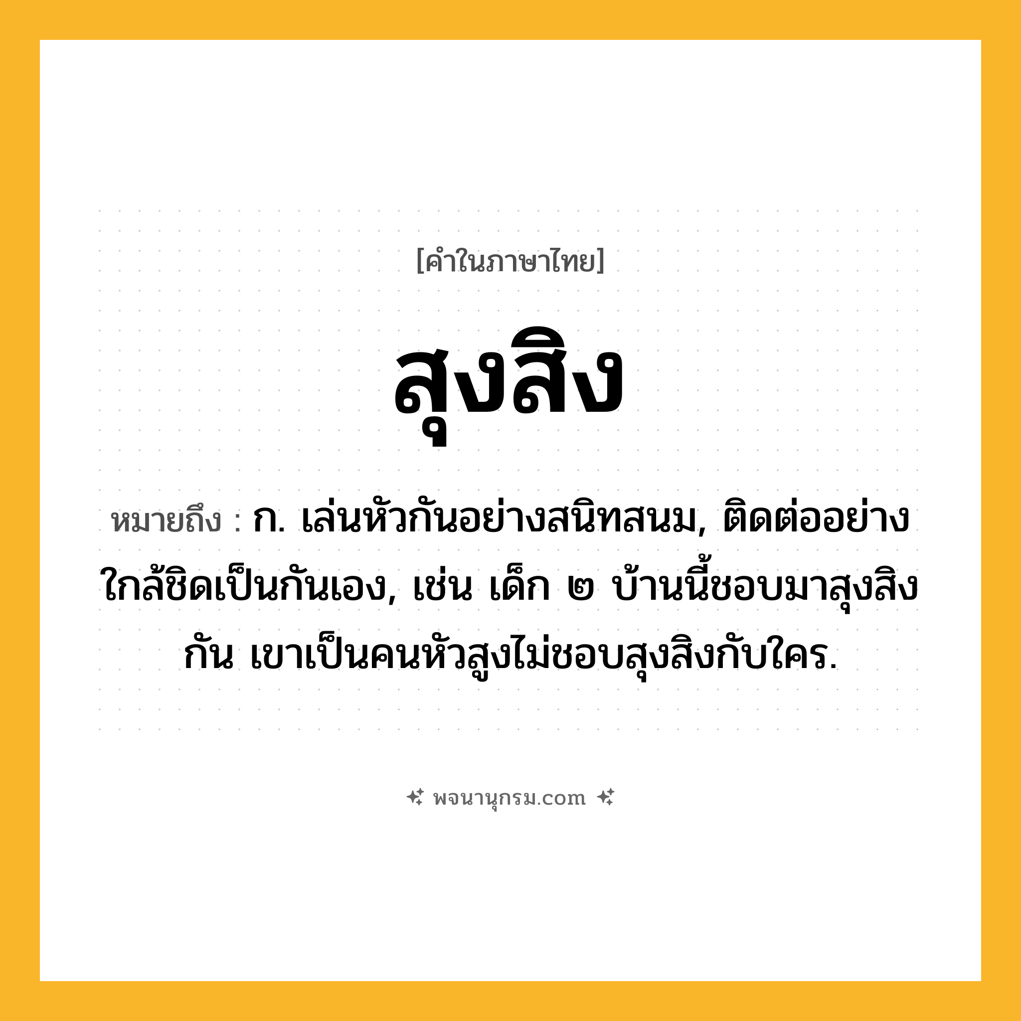 สุงสิง ความหมาย หมายถึงอะไร?, คำในภาษาไทย สุงสิง หมายถึง ก. เล่นหัวกันอย่างสนิทสนม, ติดต่ออย่างใกล้ชิดเป็นกันเอง, เช่น เด็ก ๒ บ้านนี้ชอบมาสุงสิงกัน เขาเป็นคนหัวสูงไม่ชอบสุงสิงกับใคร.