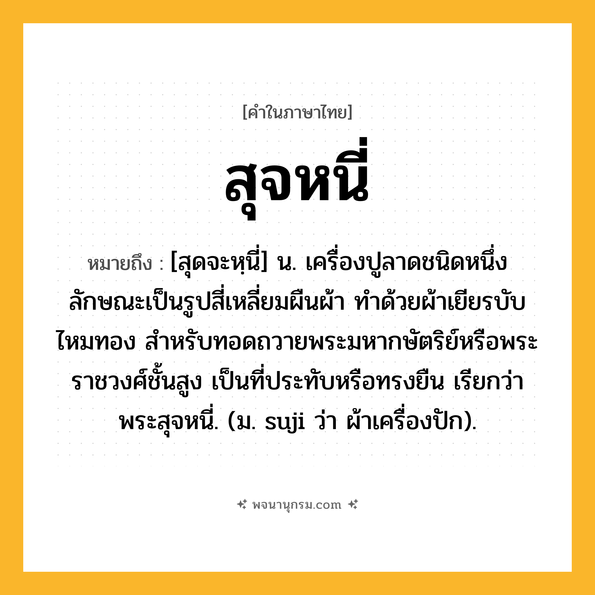 สุจหนี่ ความหมาย หมายถึงอะไร?, คำในภาษาไทย สุจหนี่ หมายถึง [สุดจะหฺนี่] น. เครื่องปูลาดชนิดหนึ่ง ลักษณะเป็นรูปสี่เหลี่ยมผืนผ้า ทําด้วยผ้าเยียรบับไหมทอง สําหรับทอดถวายพระมหากษัตริย์หรือพระราชวงศ์ชั้นสูง เป็นที่ประทับหรือทรงยืน เรียกว่า พระสุจหนี่. (ม. suji ว่า ผ้าเครื่องปัก).