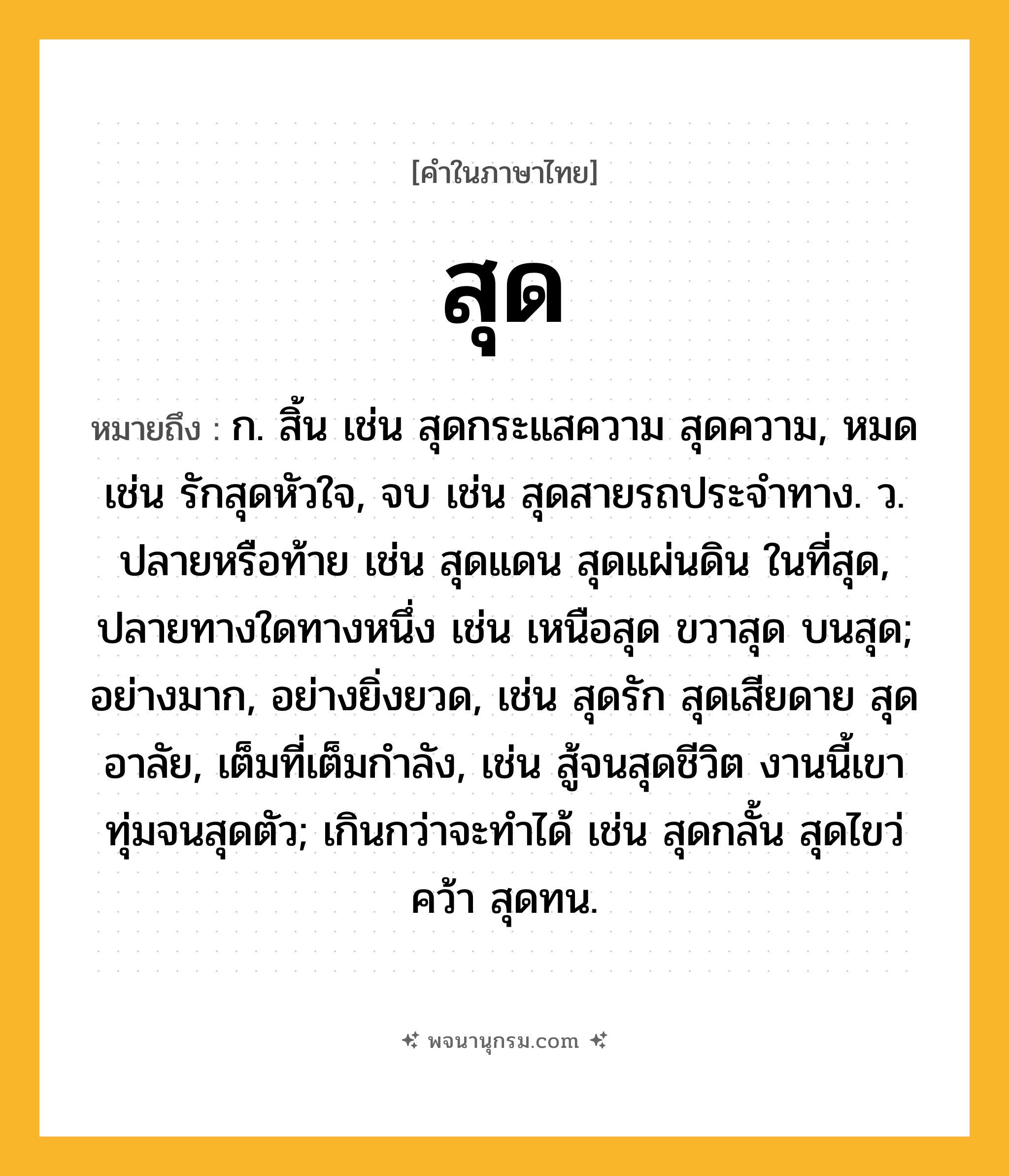 สุด ความหมาย หมายถึงอะไร?, คำในภาษาไทย สุด หมายถึง ก. สิ้น เช่น สุดกระแสความ สุดความ, หมด เช่น รักสุดหัวใจ, จบ เช่น สุดสายรถประจำทาง. ว. ปลายหรือท้าย เช่น สุดแดน สุดแผ่นดิน ในที่สุด, ปลายทางใดทางหนึ่ง เช่น เหนือสุด ขวาสุด บนสุด; อย่างมาก, อย่างยิ่งยวด, เช่น สุดรัก สุดเสียดาย สุดอาลัย, เต็มที่เต็มกำลัง, เช่น สู้จนสุดชีวิต งานนี้เขาทุ่มจนสุดตัว; เกินกว่าจะทำได้ เช่น สุดกลั้น สุดไขว่คว้า สุดทน.