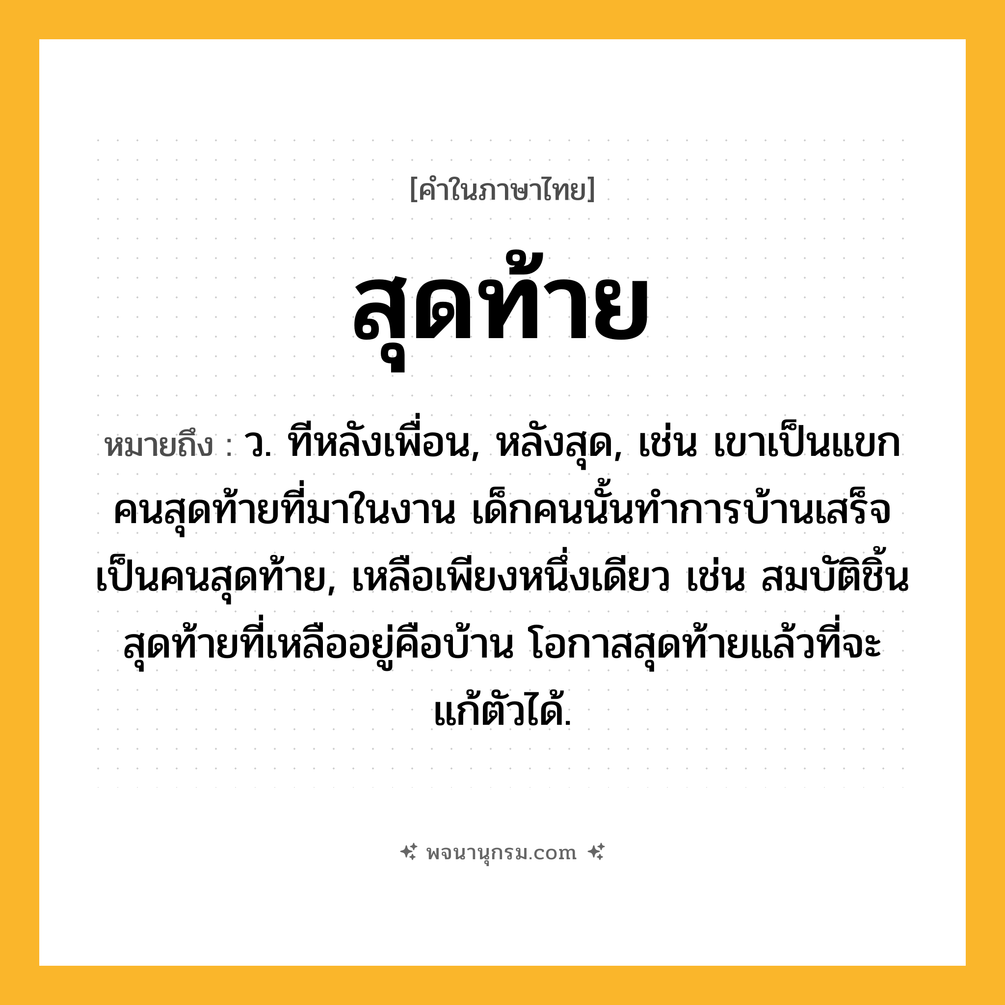 สุดท้าย ความหมาย หมายถึงอะไร?, คำในภาษาไทย สุดท้าย หมายถึง ว. ทีหลังเพื่อน, หลังสุด, เช่น เขาเป็นแขกคนสุดท้ายที่มาในงาน เด็กคนนั้นทำการบ้านเสร็จเป็นคนสุดท้าย, เหลือเพียงหนึ่งเดียว เช่น สมบัติชิ้นสุดท้ายที่เหลืออยู่คือบ้าน โอกาสสุดท้ายแล้วที่จะแก้ตัวได้.