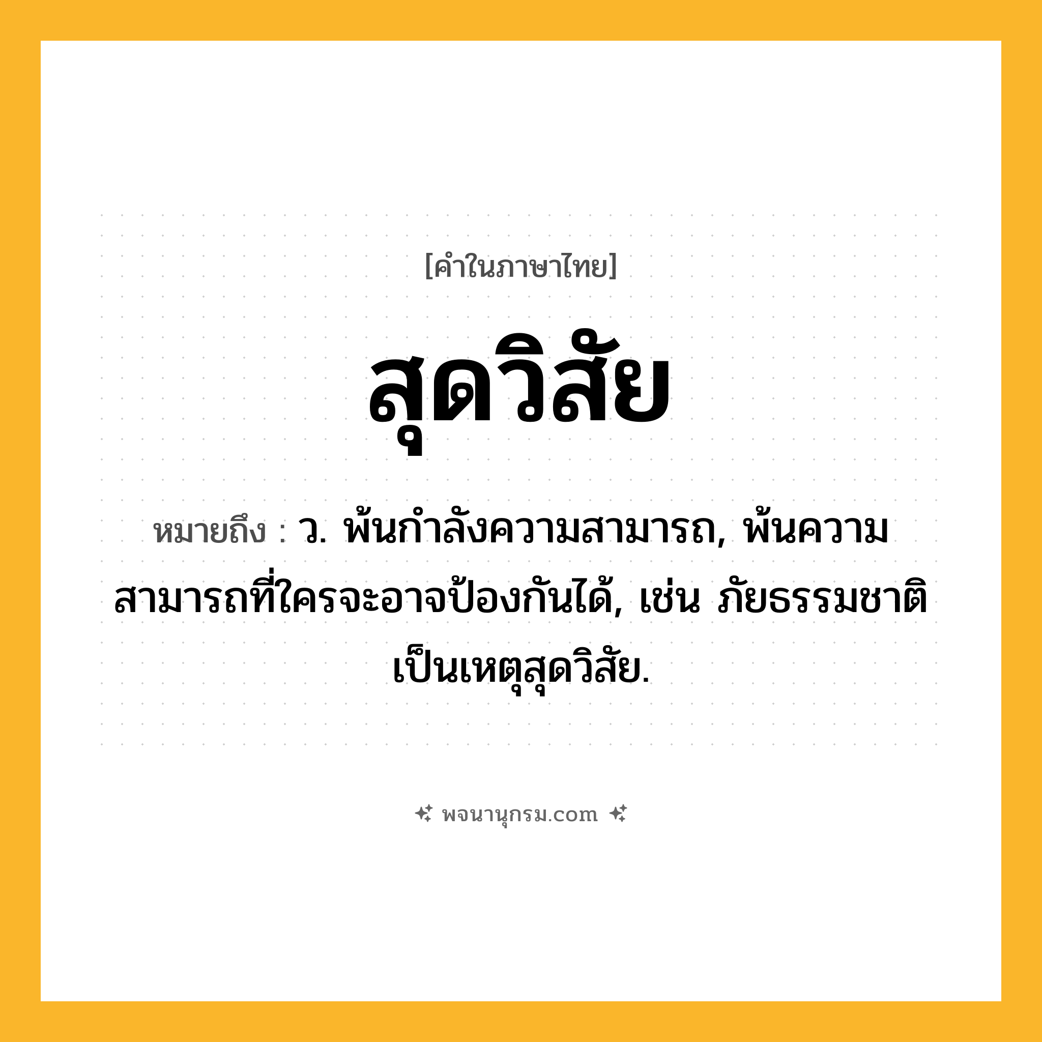 สุดวิสัย ความหมาย หมายถึงอะไร?, คำในภาษาไทย สุดวิสัย หมายถึง ว. พ้นกําลังความสามารถ, พ้นความสามารถที่ใครจะอาจป้องกันได้, เช่น ภัยธรรมชาติเป็นเหตุสุดวิสัย.