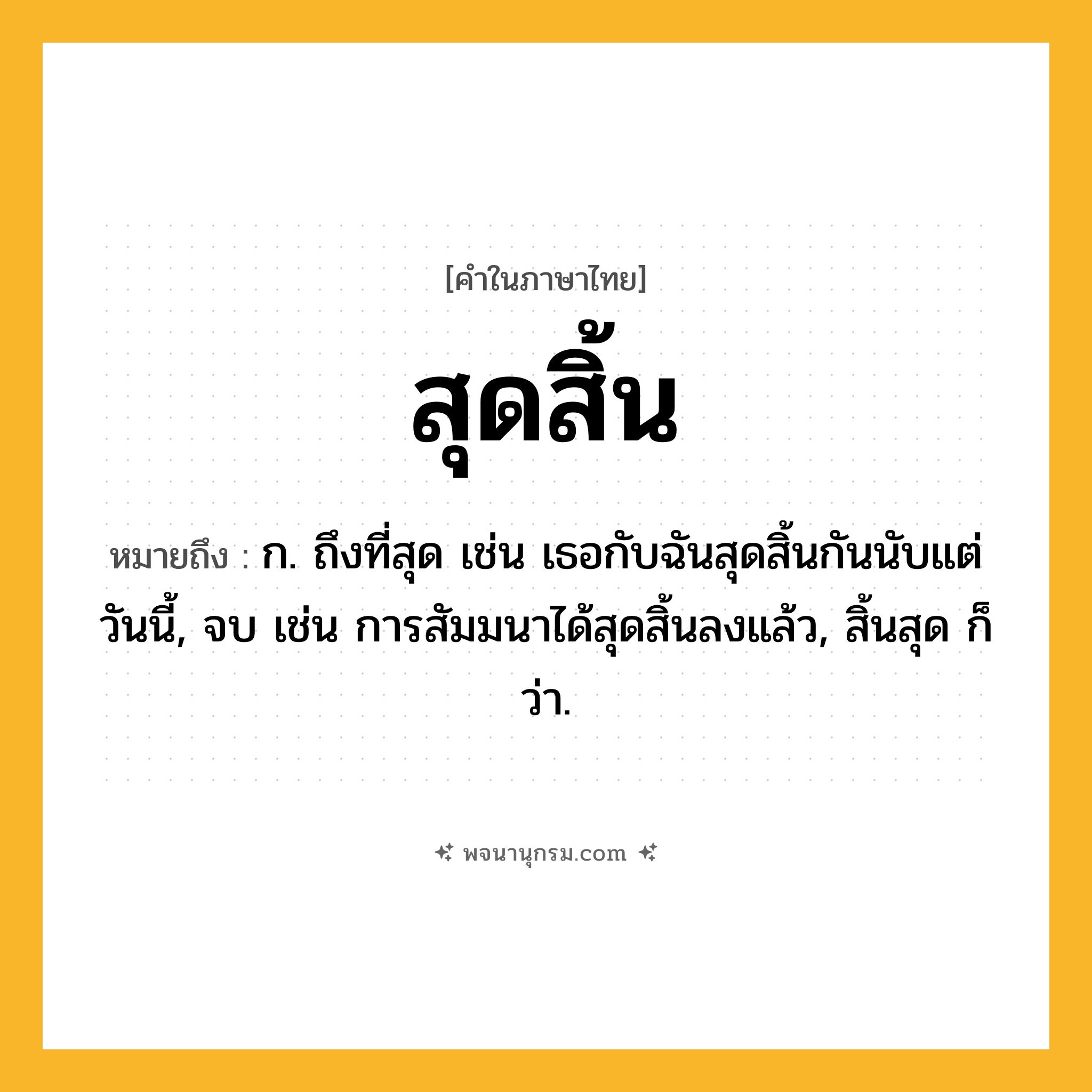 สุดสิ้น ความหมาย หมายถึงอะไร?, คำในภาษาไทย สุดสิ้น หมายถึง ก. ถึงที่สุด เช่น เธอกับฉันสุดสิ้นกันนับแต่วันนี้, จบ เช่น การสัมมนาได้สุดสิ้นลงแล้ว, สิ้นสุด ก็ว่า.