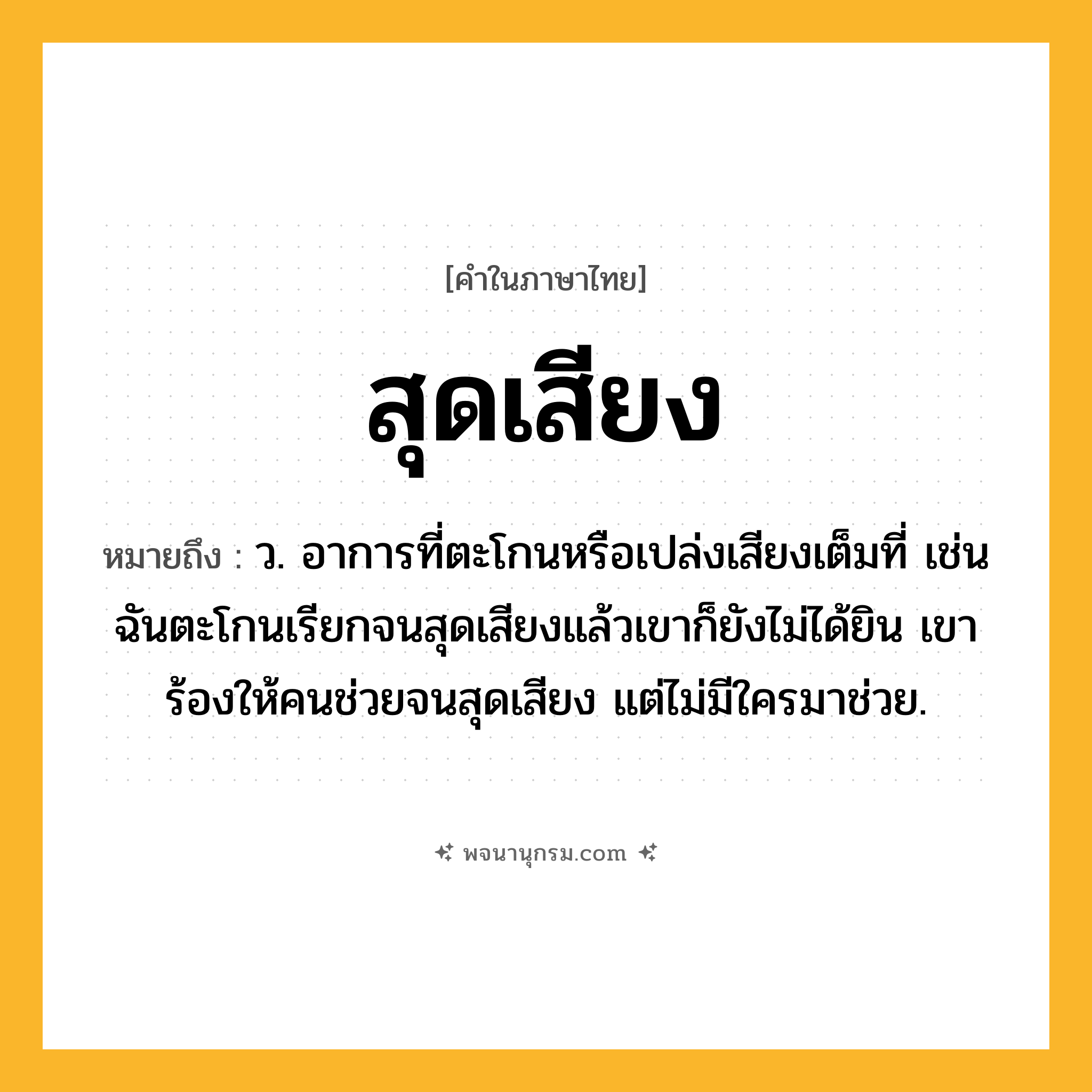 สุดเสียง ความหมาย หมายถึงอะไร?, คำในภาษาไทย สุดเสียง หมายถึง ว. อาการที่ตะโกนหรือเปล่งเสียงเต็มที่ เช่น ฉันตะโกนเรียกจนสุดเสียงแล้วเขาก็ยังไม่ได้ยิน เขาร้องให้คนช่วยจนสุดเสียง แต่ไม่มีใครมาช่วย.