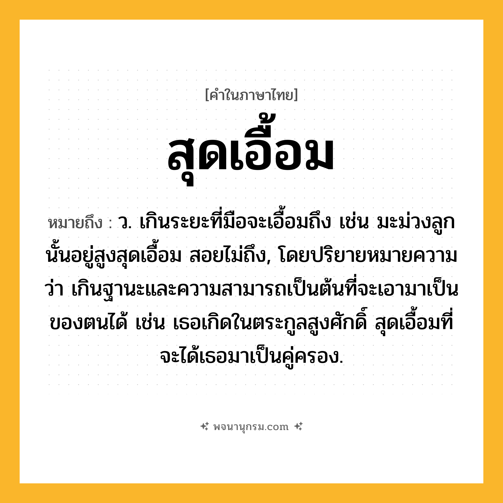 สุดเอื้อม ความหมาย หมายถึงอะไร?, คำในภาษาไทย สุดเอื้อม หมายถึง ว. เกินระยะที่มือจะเอื้อมถึง เช่น มะม่วงลูกนั้นอยู่สูงสุดเอื้อม สอยไม่ถึง, โดยปริยายหมายความว่า เกินฐานะและความสามารถเป็นต้นที่จะเอามาเป็นของตนได้ เช่น เธอเกิดในตระกูลสูงศักดิ์ สุดเอื้อมที่จะได้เธอมาเป็นคู่ครอง.