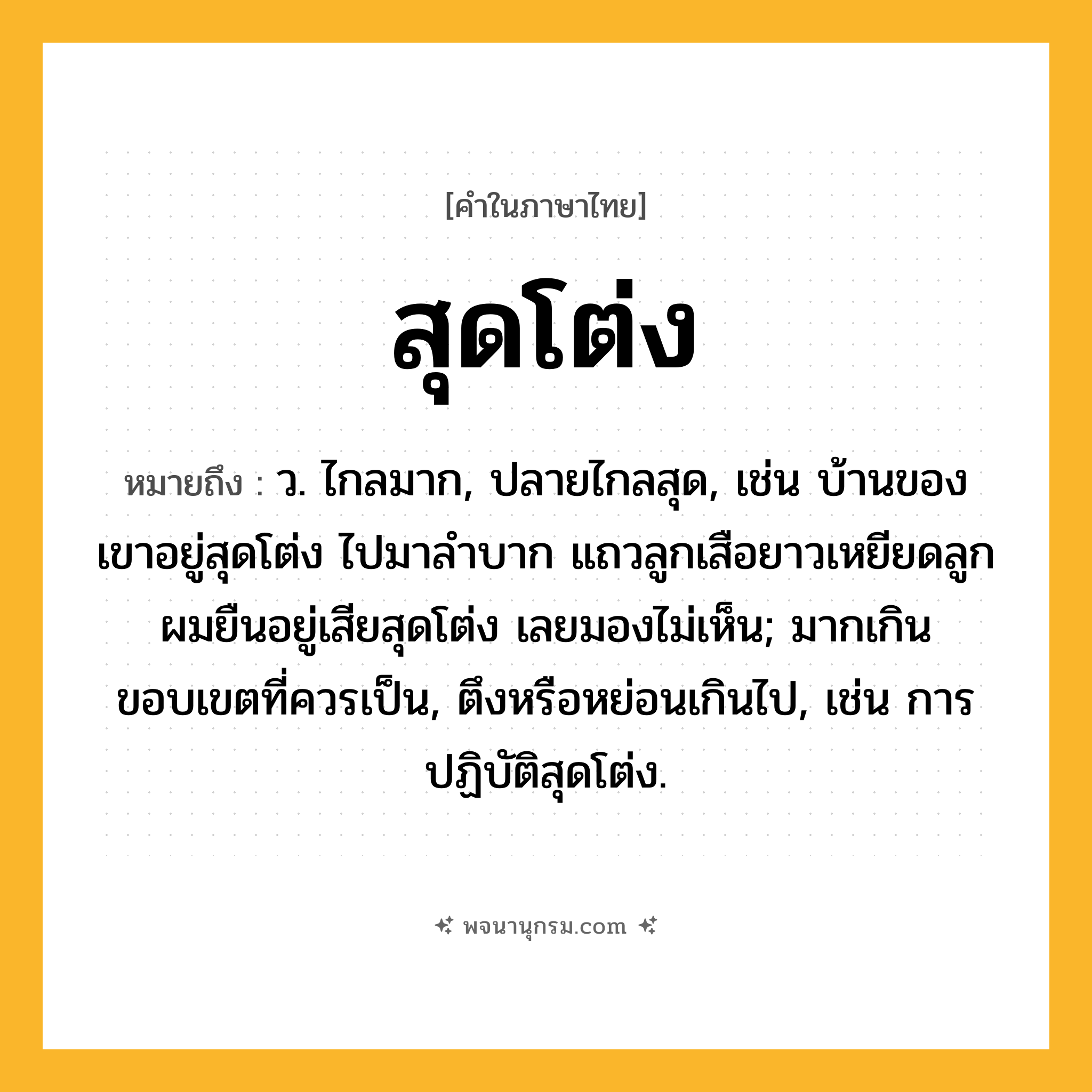 สุดโต่ง ความหมาย หมายถึงอะไร?, คำในภาษาไทย สุดโต่ง หมายถึง ว. ไกลมาก, ปลายไกลสุด, เช่น บ้านของเขาอยู่สุดโต่ง ไปมาลำบาก แถวลูกเสือยาวเหยียดลูกผมยืนอยู่เสียสุดโต่ง เลยมองไม่เห็น; มากเกินขอบเขตที่ควรเป็น, ตึงหรือหย่อนเกินไป, เช่น การปฏิบัติสุดโต่ง.