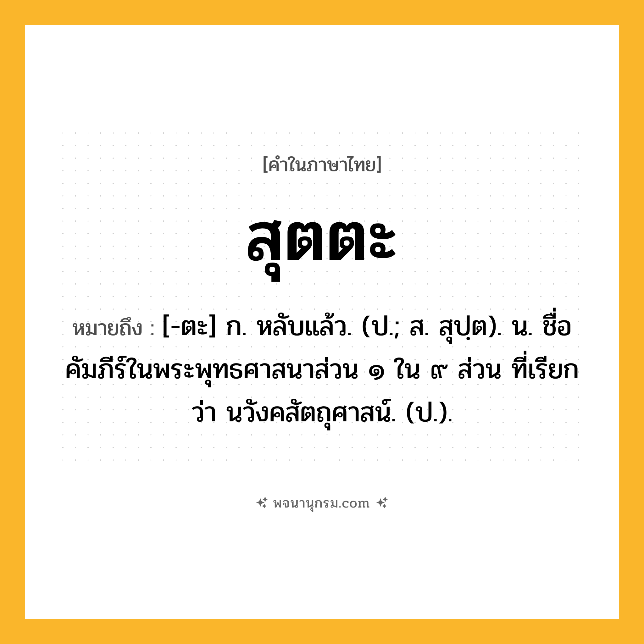 สุตตะ ความหมาย หมายถึงอะไร?, คำในภาษาไทย สุตตะ หมายถึง [-ตะ] ก. หลับแล้ว. (ป.; ส. สุปฺต). น. ชื่อคัมภีร์ในพระพุทธศาสนาส่วน ๑ ใน ๙ ส่วน ที่เรียกว่า นวังคสัตถุศาสน์. (ป.).