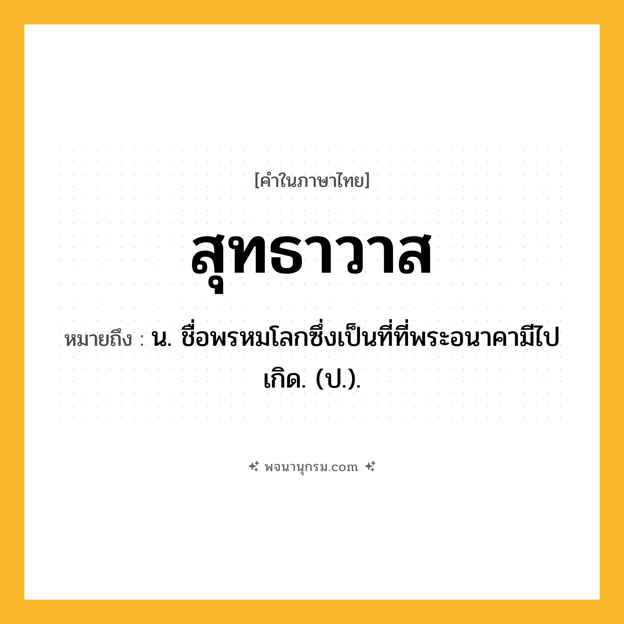 สุทธาวาส ความหมาย หมายถึงอะไร?, คำในภาษาไทย สุทธาวาส หมายถึง น. ชื่อพรหมโลกซึ่งเป็นที่ที่พระอนาคามีไปเกิด. (ป.).
