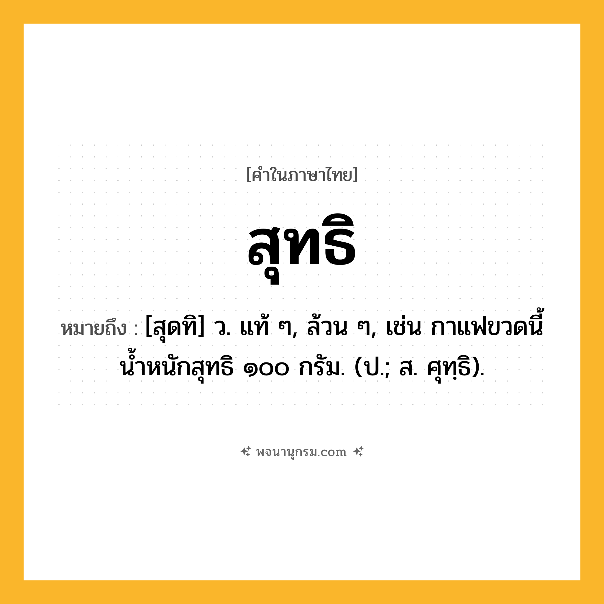 สุทธิ ความหมาย หมายถึงอะไร?, คำในภาษาไทย สุทธิ หมายถึง [สุดทิ] ว. แท้ ๆ, ล้วน ๆ, เช่น กาแฟขวดนี้น้ำหนักสุทธิ ๑๐๐ กรัม. (ป.; ส. ศุทฺธิ).
