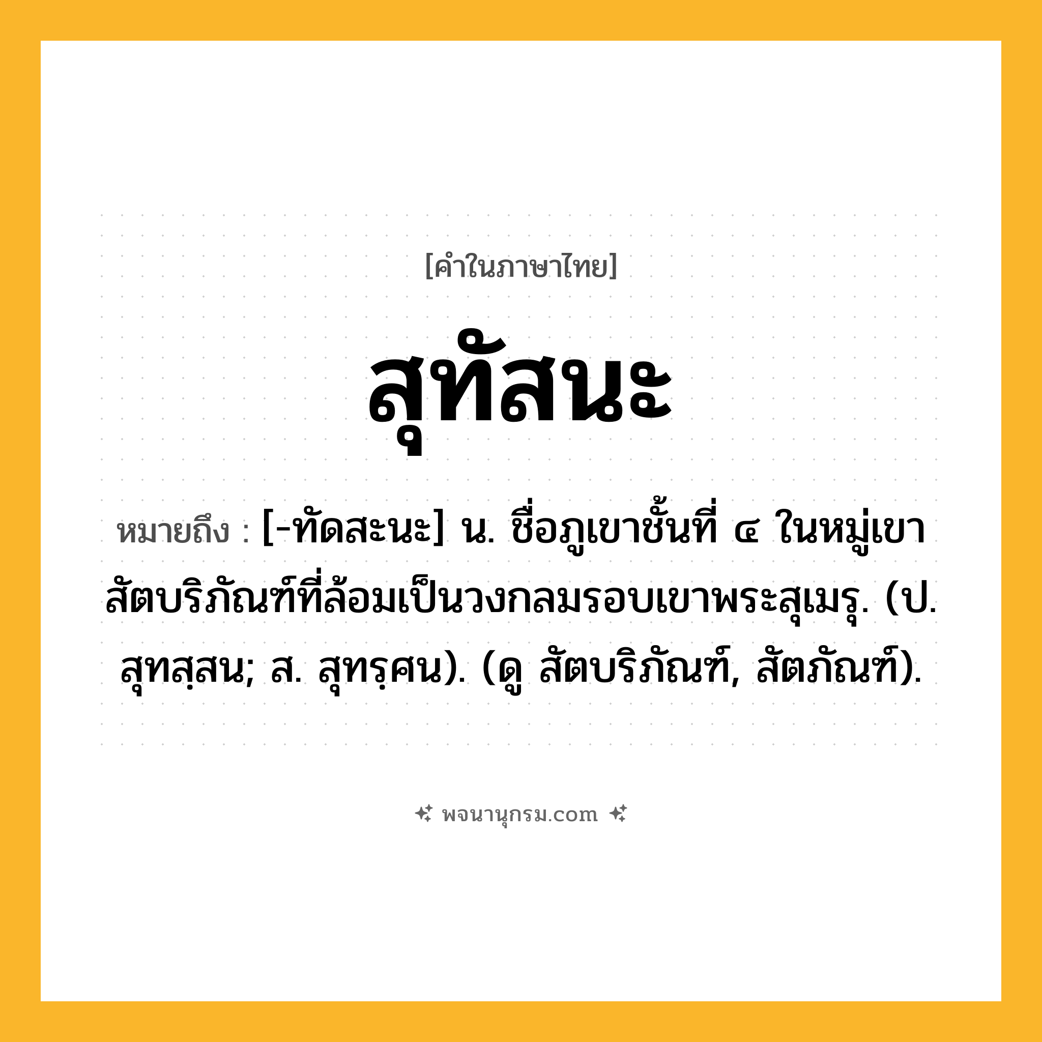 สุทัสนะ ความหมาย หมายถึงอะไร?, คำในภาษาไทย สุทัสนะ หมายถึง [-ทัดสะนะ] น. ชื่อภูเขาชั้นที่ ๔ ในหมู่เขาสัตบริภัณฑ์ที่ล้อมเป็นวงกลมรอบเขาพระสุเมรุ. (ป. สุทสฺสน; ส. สุทรฺศน). (ดู สัตบริภัณฑ์, สัตภัณฑ์).