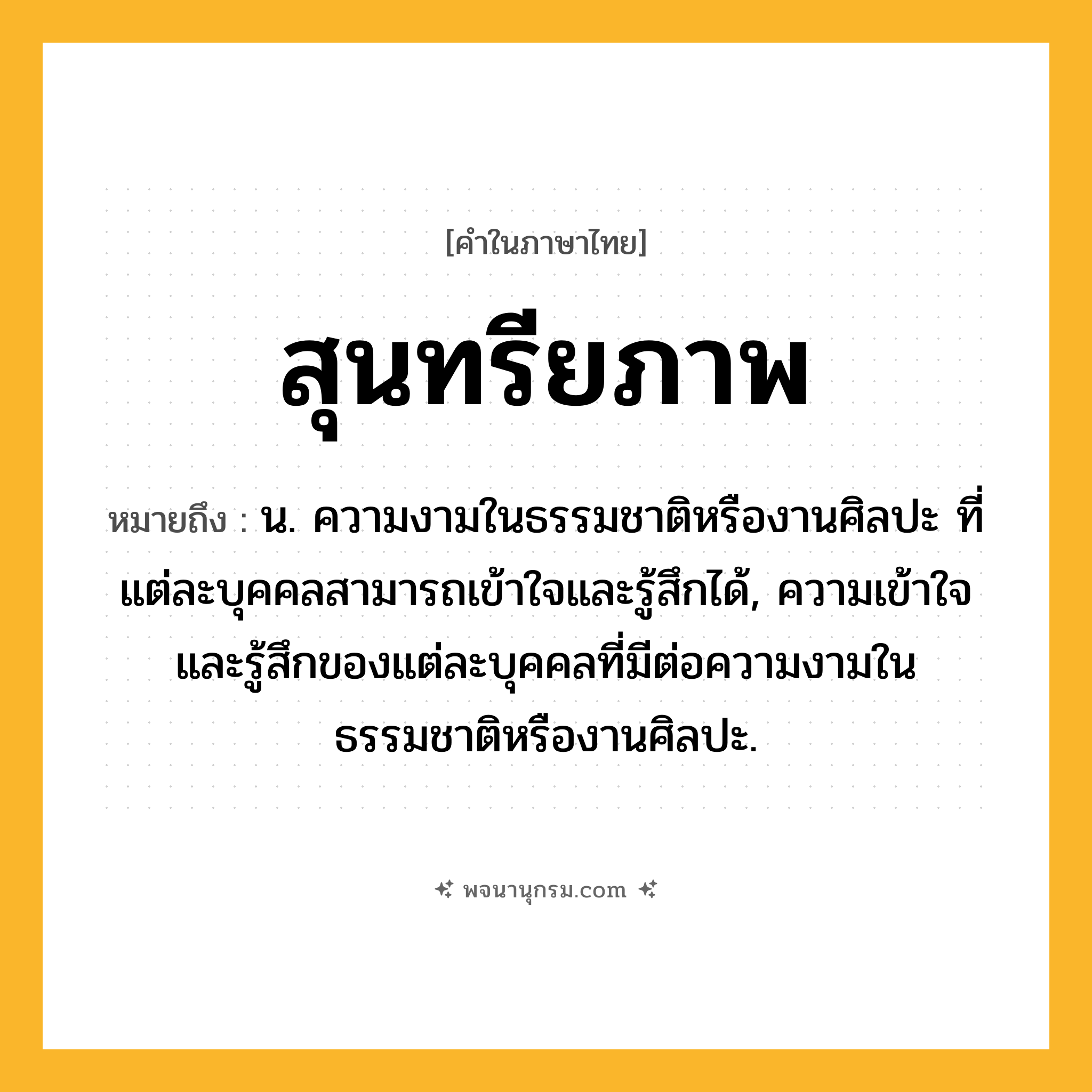 สุนทรียภาพ ความหมาย หมายถึงอะไร?, คำในภาษาไทย สุนทรียภาพ หมายถึง น. ความงามในธรรมชาติหรืองานศิลปะ ที่แต่ละบุคคลสามารถเข้าใจและรู้สึกได้, ความเข้าใจและรู้สึกของแต่ละบุคคลที่มีต่อความงามในธรรมชาติหรืองานศิลปะ.
