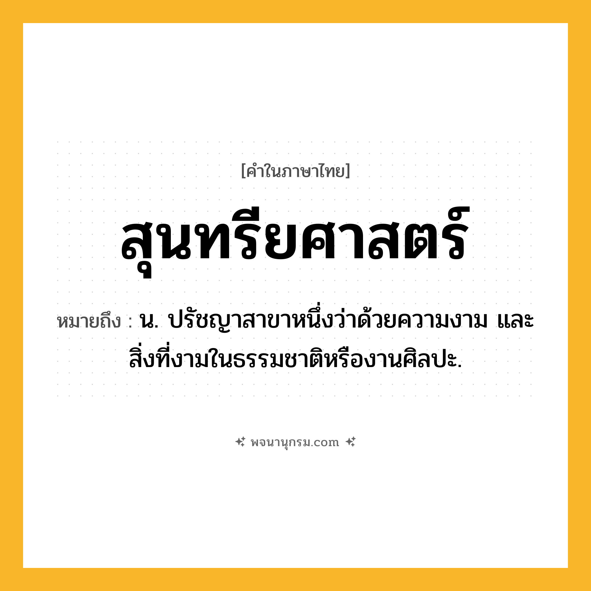 สุนทรียศาสตร์ ความหมาย หมายถึงอะไร?, คำในภาษาไทย สุนทรียศาสตร์ หมายถึง น. ปรัชญาสาขาหนึ่งว่าด้วยความงาม และสิ่งที่งามในธรรมชาติหรืองานศิลปะ.