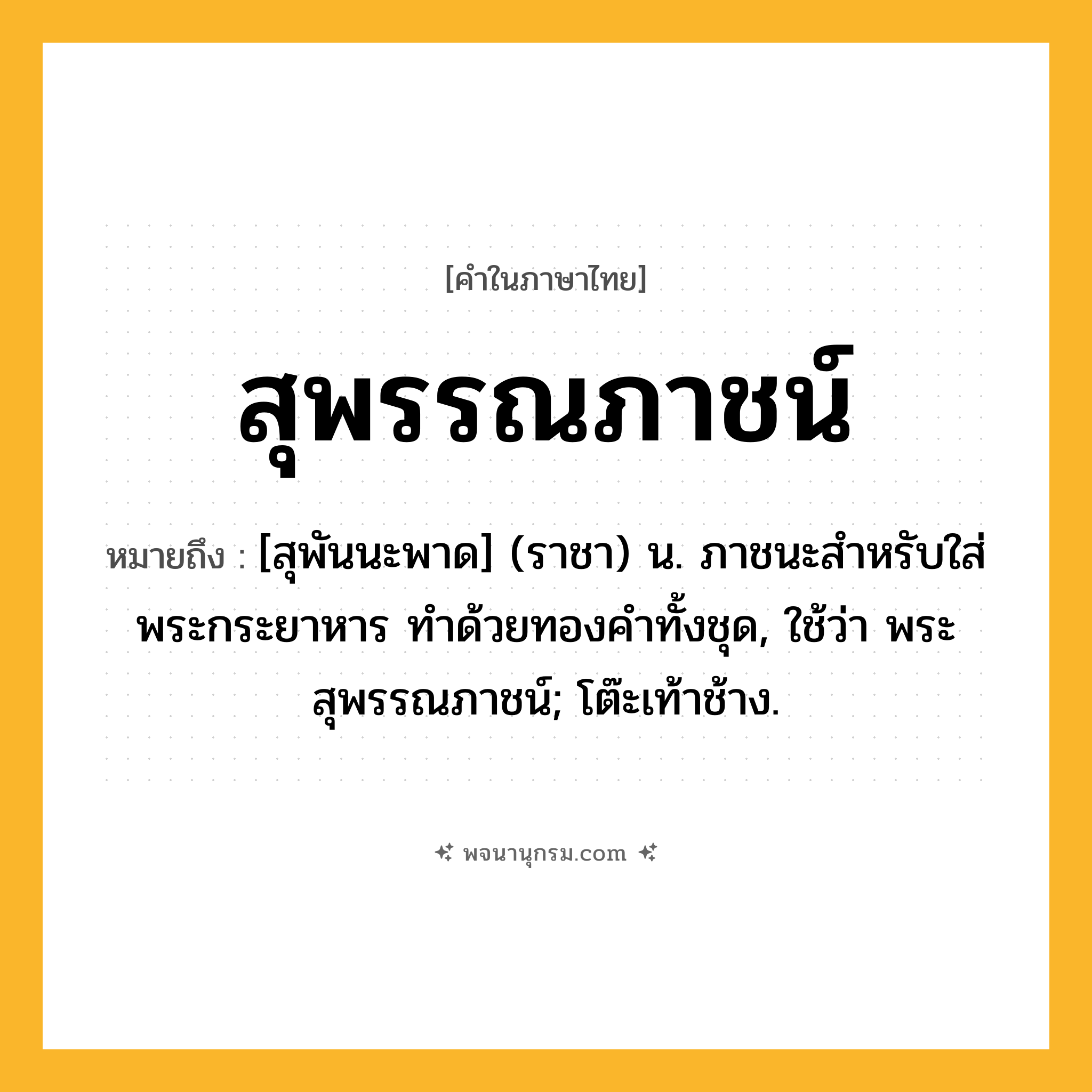 สุพรรณภาชน์ ความหมาย หมายถึงอะไร?, คำในภาษาไทย สุพรรณภาชน์ หมายถึง [สุพันนะพาด] (ราชา) น. ภาชนะสําหรับใส่พระกระยาหาร ทําด้วยทองคําทั้งชุด, ใช้ว่า พระสุพรรณภาชน์; โต๊ะเท้าช้าง.