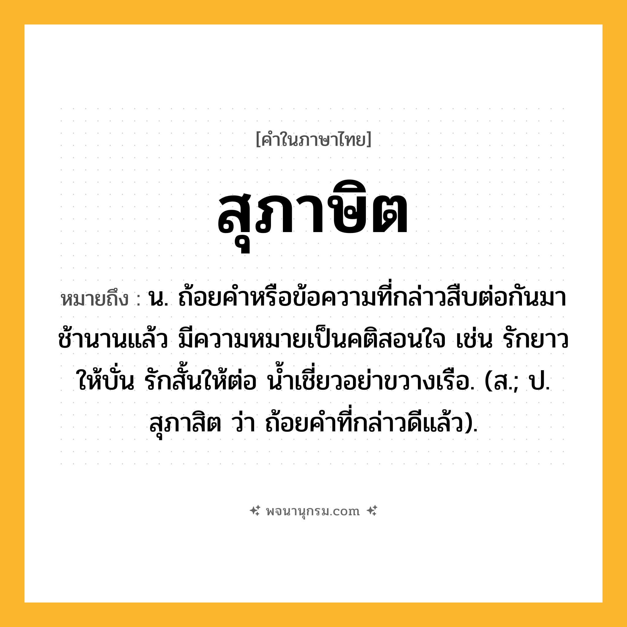 สุภาษิต ความหมาย หมายถึงอะไร?, คำในภาษาไทย สุภาษิต หมายถึง น. ถ้อยคําหรือข้อความที่กล่าวสืบต่อกันมาช้านานแล้ว มีความหมายเป็นคติสอนใจ เช่น รักยาวให้บั่น รักสั้นให้ต่อ นํ้าเชี่ยวอย่าขวางเรือ. (ส.; ป. สุภาสิต ว่า ถ้อยคําที่กล่าวดีแล้ว).