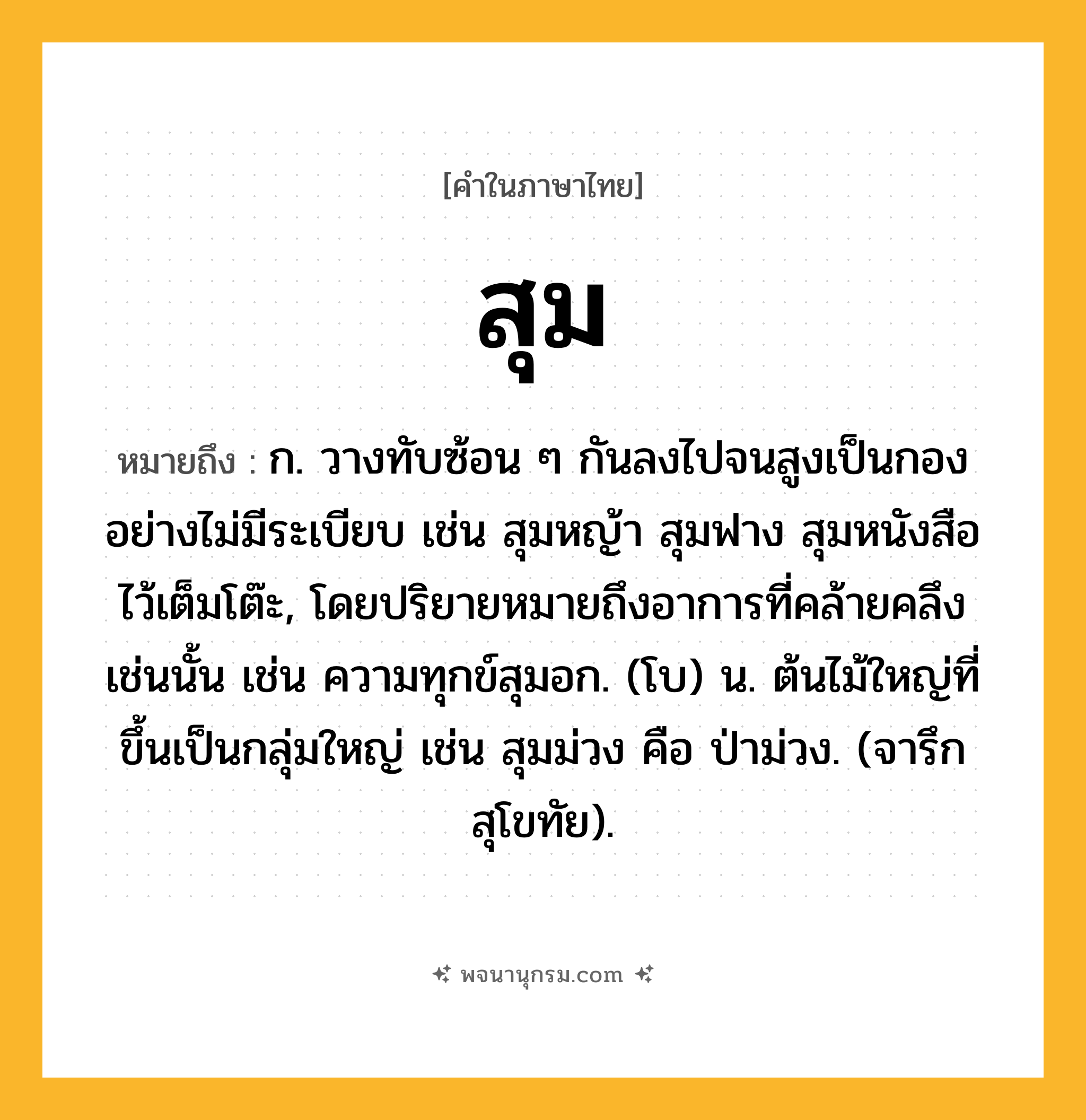 สุม ความหมาย หมายถึงอะไร?, คำในภาษาไทย สุม หมายถึง ก. วางทับซ้อน ๆ กันลงไปจนสูงเป็นกองอย่างไม่มีระเบียบ เช่น สุมหญ้า สุมฟาง สุมหนังสือไว้เต็มโต๊ะ, โดยปริยายหมายถึงอาการที่คล้ายคลึงเช่นนั้น เช่น ความทุกข์สุมอก. (โบ) น. ต้นไม้ใหญ่ที่ขึ้นเป็นกลุ่มใหญ่ เช่น สุมม่วง คือ ป่าม่วง. (จารึกสุโขทัย).