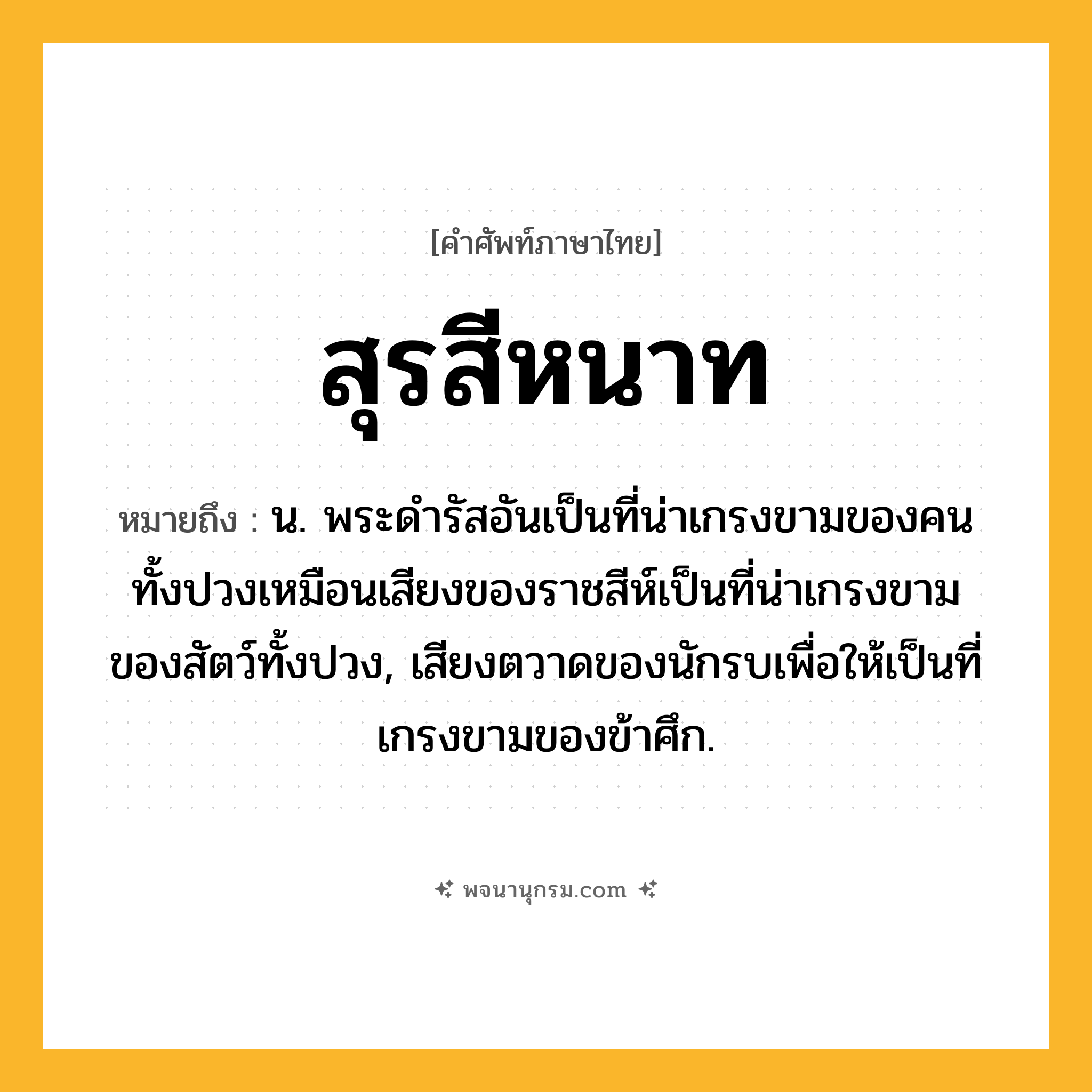 สุรสีหนาท ความหมาย หมายถึงอะไร?, คำในภาษาไทย สุรสีหนาท หมายถึง น. พระดํารัสอันเป็นที่น่าเกรงขามของคนทั้งปวงเหมือนเสียงของราชสีห์เป็นที่น่าเกรงขามของสัตว์ทั้งปวง, เสียงตวาดของนักรบเพื่อให้เป็นที่เกรงขามของข้าศึก.
