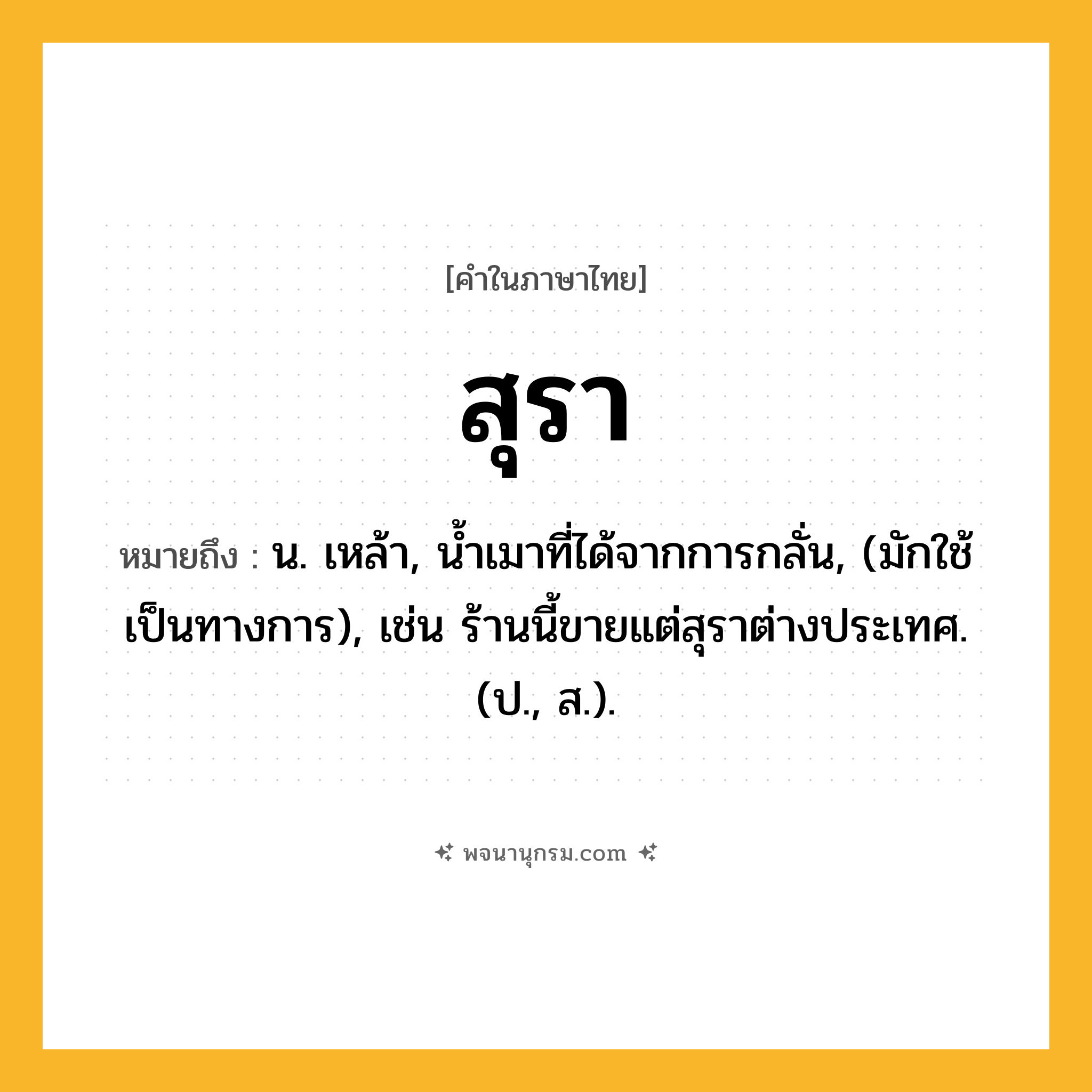 สุรา ความหมาย หมายถึงอะไร?, คำในภาษาไทย สุรา หมายถึง น. เหล้า, น้ำเมาที่ได้จากการกลั่น, (มักใช้เป็นทางการ), เช่น ร้านนี้ขายแต่สุราต่างประเทศ. (ป., ส.).