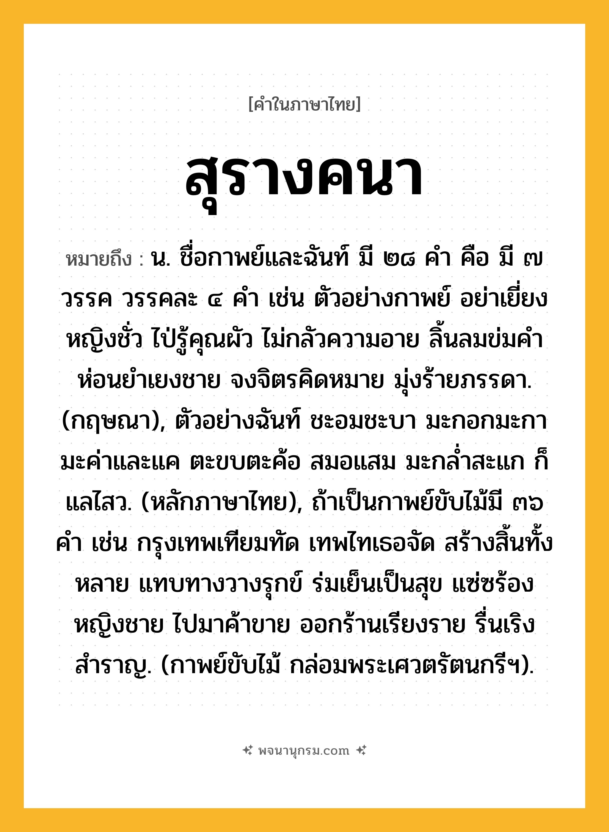 สุรางคนา ความหมาย หมายถึงอะไร?, คำในภาษาไทย สุรางคนา หมายถึง น. ชื่อกาพย์และฉันท์ มี ๒๘ คำ คือ มี ๗ วรรค วรรคละ ๔ คำ เช่น ตัวอย่างกาพย์ อย่าเยี่ยงหญิงชั่ว ไป่รู้คุณผัว ไม่กลัวความอาย ลิ้นลมข่มคำ ห่อนยำเยงชาย จงจิตรคิดหมาย มุ่งร้ายภรรดา. (กฤษณา), ตัวอย่างฉันท์ ชะอมชะบา มะกอกมะกา มะค่าและแค ตะขบตะค้อ สมอแสม มะกล่ำสะแก ก็แลไสว. (หลักภาษาไทย), ถ้าเป็นกาพย์ขับไม้มี ๓๖ คำ เช่น กรุงเทพเทียมทัด เทพไทเธอจัด สร้างสิ้นทั้งหลาย แทบทางวางรุกข์ ร่มเย็นเป็นสุข แซ่ซร้องหญิงชาย ไปมาค้าขาย ออกร้านเรียงราย รื่นเริงสำราญ. (กาพย์ขับไม้ กล่อมพระเศวตรัตนกรีฯ).