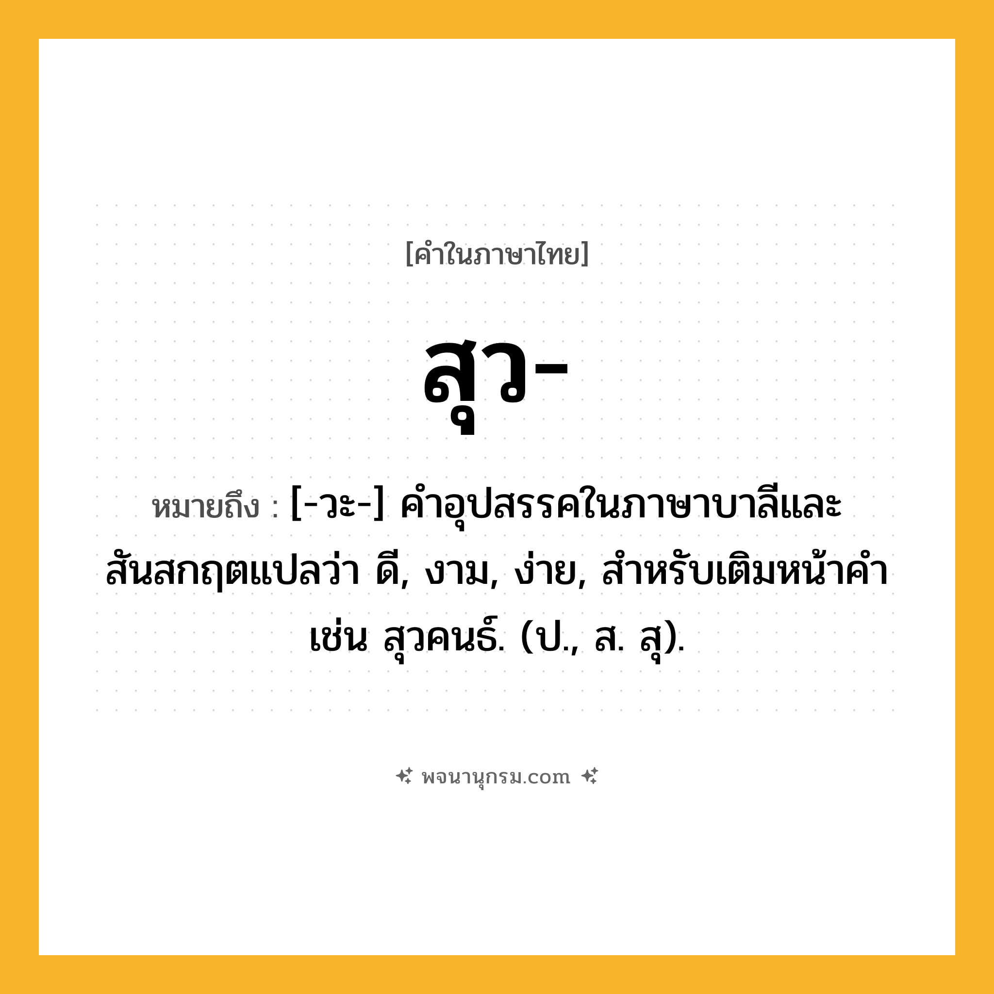 สุว ความหมาย หมายถึงอะไร?, คำในภาษาไทย สุว- หมายถึง [-วะ-] คําอุปสรรคในภาษาบาลีและสันสกฤตแปลว่า ดี, งาม, ง่าย, สําหรับเติมหน้าคํา เช่น สุวคนธ์. (ป., ส. สุ).