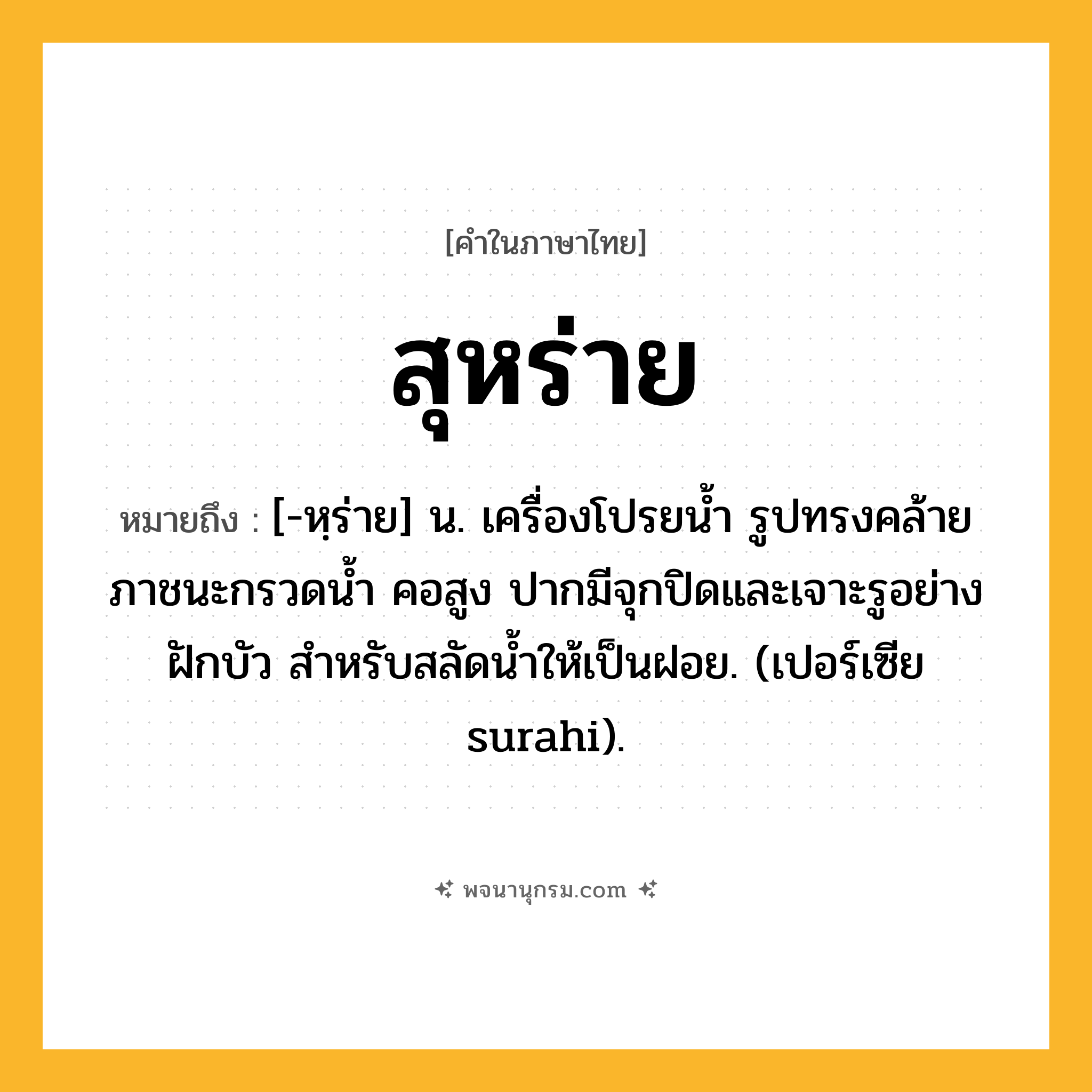 สุหร่าย ความหมาย หมายถึงอะไร?, คำในภาษาไทย สุหร่าย หมายถึง [-หฺร่าย] น. เครื่องโปรยนํ้า รูปทรงคล้ายภาชนะกรวดน้ำ คอสูง ปากมีจุกปิดและเจาะรูอย่างฝักบัว สำหรับสลัดนํ้าให้เป็นฝอย. (เปอร์เซีย surahi).
