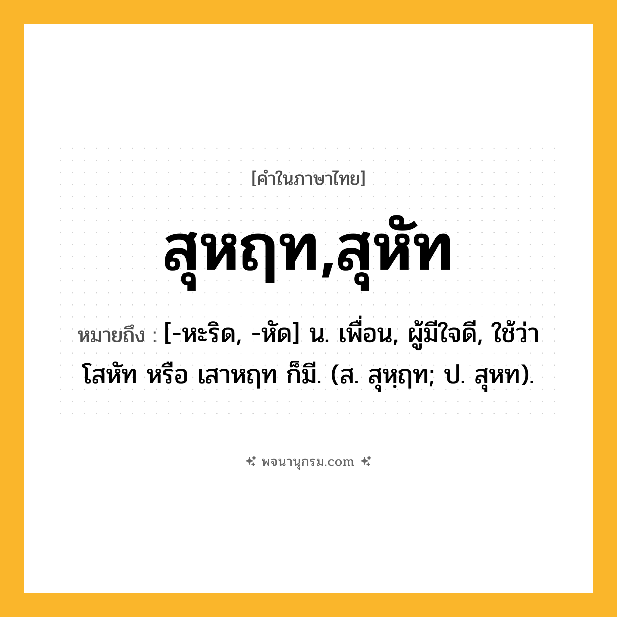สุหฤท,สุหัท ความหมาย หมายถึงอะไร?, คำในภาษาไทย สุหฤท,สุหัท หมายถึง [-หะริด, -หัด] น. เพื่อน, ผู้มีใจดี, ใช้ว่า โสหัท หรือ เสาหฤท ก็มี. (ส. สุหฺฤท; ป. สุหท).