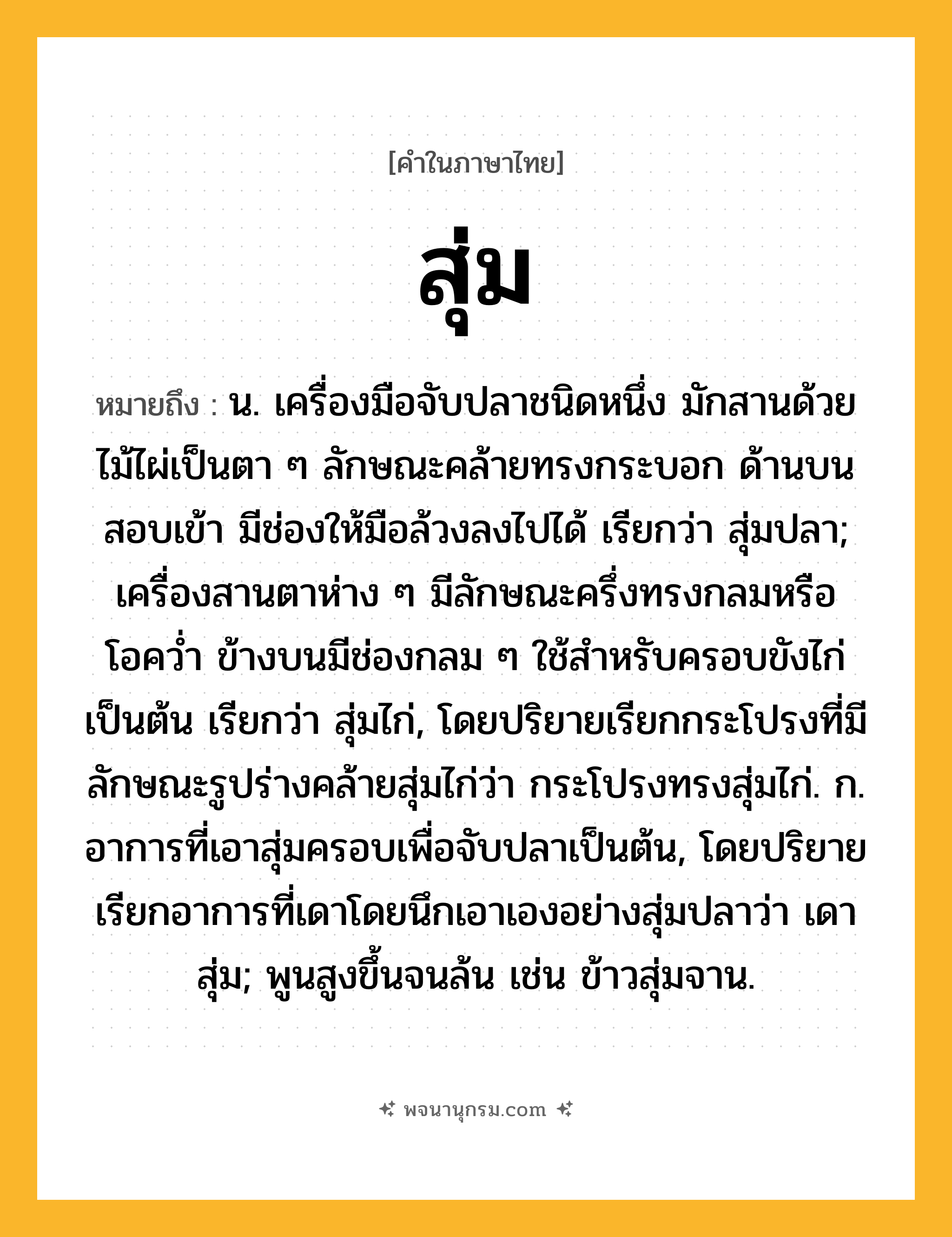 สุ่ม ความหมาย หมายถึงอะไร?, คำในภาษาไทย สุ่ม หมายถึง น. เครื่องมือจับปลาชนิดหนึ่ง มักสานด้วยไม้ไผ่เป็นตา ๆ ลักษณะคล้ายทรงกระบอก ด้านบนสอบเข้า มีช่องให้มือล้วงลงไปได้ เรียกว่า สุ่มปลา; เครื่องสานตาห่าง ๆ มีลักษณะครึ่งทรงกลมหรือโอควํ่า ข้างบนมีช่องกลม ๆ ใช้สําหรับครอบขังไก่เป็นต้น เรียกว่า สุ่มไก่, โดยปริยายเรียกกระโปรงที่มีลักษณะรูปร่างคล้ายสุ่มไก่ว่า กระโปรงทรงสุ่มไก่. ก. อาการที่เอาสุ่มครอบเพื่อจับปลาเป็นต้น, โดยปริยายเรียกอาการที่เดาโดยนึกเอาเองอย่างสุ่มปลาว่า เดาสุ่ม; พูนสูงขึ้นจนล้น เช่น ข้าวสุ่มจาน.