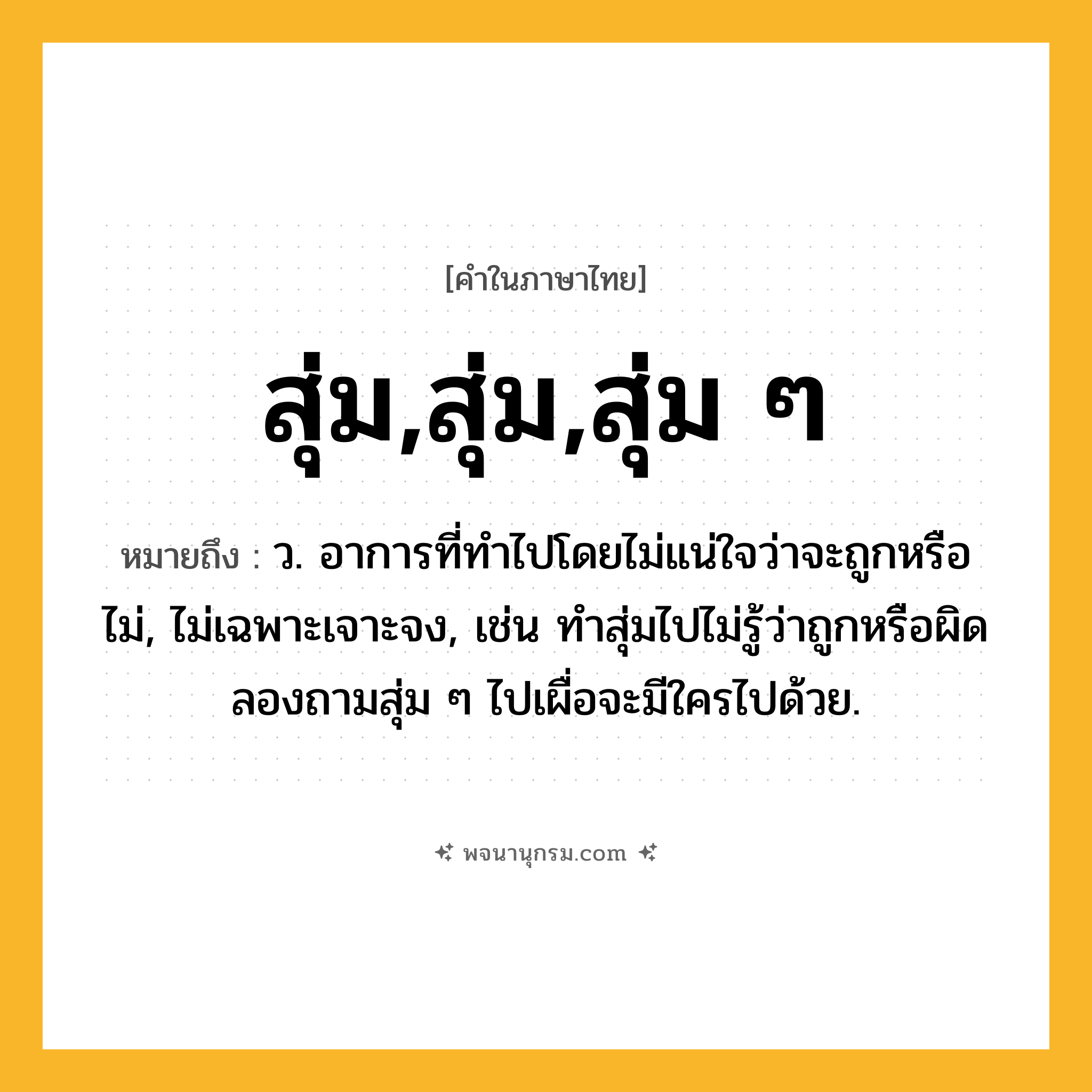 สุ่ม,สุ่ม,สุ่ม ๆ ความหมาย หมายถึงอะไร?, คำในภาษาไทย สุ่ม,สุ่ม,สุ่ม ๆ หมายถึง ว. อาการที่ทำไปโดยไม่แน่ใจว่าจะถูกหรือไม่, ไม่เฉพาะเจาะจง, เช่น ทำสุ่มไปไม่รู้ว่าถูกหรือผิด ลองถามสุ่ม ๆ ไปเผื่อจะมีใครไปด้วย.