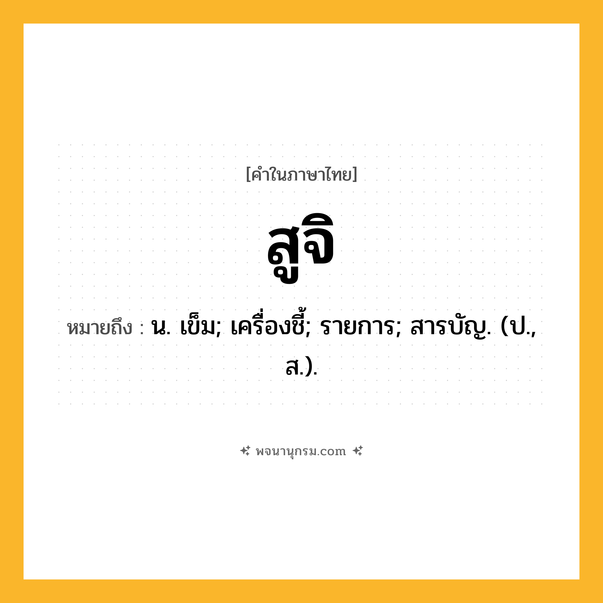 สูจิ ความหมาย หมายถึงอะไร?, คำในภาษาไทย สูจิ หมายถึง น. เข็ม; เครื่องชี้; รายการ; สารบัญ. (ป., ส.).