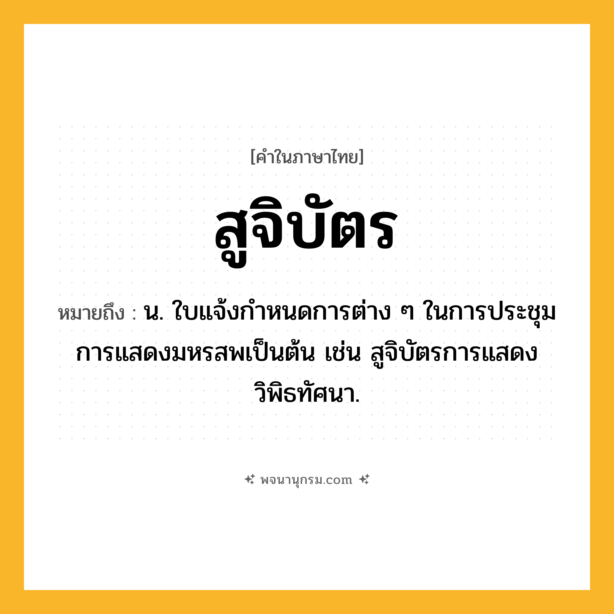สูจิบัตร ความหมาย หมายถึงอะไร?, คำในภาษาไทย สูจิบัตร หมายถึง น. ใบแจ้งกำหนดการต่าง ๆ ในการประชุม การแสดงมหรสพเป็นต้น เช่น สูจิบัตรการแสดงวิพิธทัศนา.