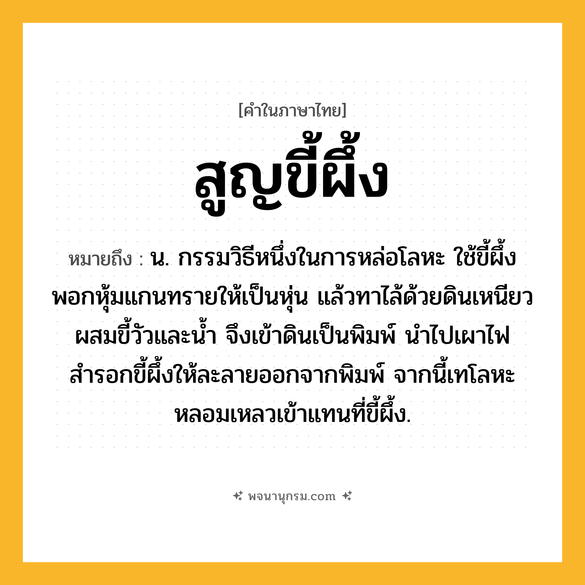 สูญขี้ผึ้ง ความหมาย หมายถึงอะไร?, คำในภาษาไทย สูญขี้ผึ้ง หมายถึง น. กรรมวิธีหนึ่งในการหล่อโลหะ ใช้ขี้ผึ้งพอกหุ้มแกนทรายให้เป็นหุ่น แล้วทาไล้ด้วยดินเหนียวผสมขี้วัวและน้ำ จึงเข้าดินเป็นพิมพ์ นำไปเผาไฟสำรอกขี้ผึ้งให้ละลายออกจากพิมพ์ จากนี้เทโลหะหลอมเหลวเข้าแทนที่ขี้ผึ้ง.