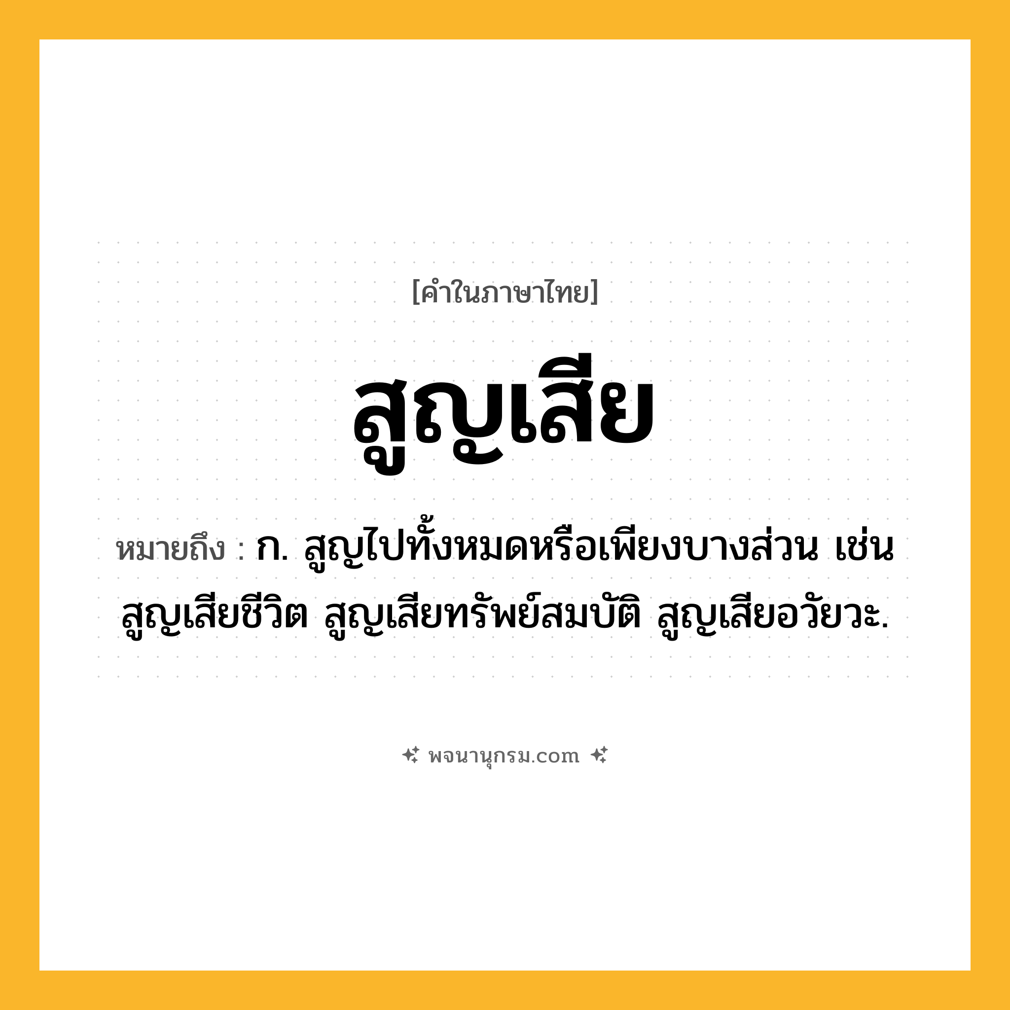 สูญเสีย ความหมาย หมายถึงอะไร?, คำในภาษาไทย สูญเสีย หมายถึง ก. สูญไปทั้งหมดหรือเพียงบางส่วน เช่น สูญเสียชีวิต สูญเสียทรัพย์สมบัติ สูญเสียอวัยวะ.