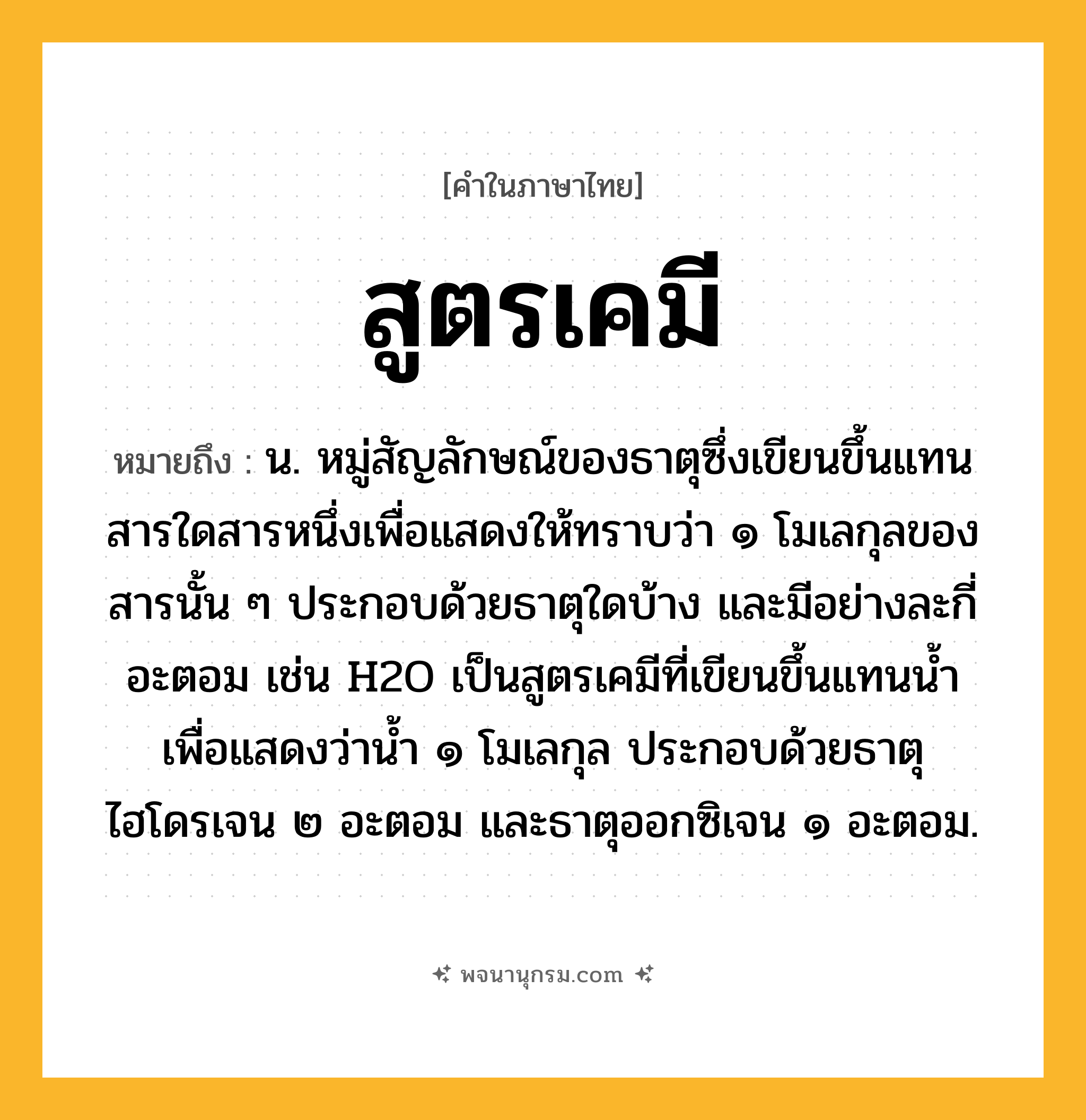 สูตรเคมี ความหมาย หมายถึงอะไร?, คำในภาษาไทย สูตรเคมี หมายถึง น. หมู่สัญลักษณ์ของธาตุซึ่งเขียนขึ้นแทนสารใดสารหนึ่งเพื่อแสดงให้ทราบว่า ๑ โมเลกุลของสารนั้น ๆ ประกอบด้วยธาตุใดบ้าง และมีอย่างละกี่อะตอม เช่น H2O เป็นสูตรเคมีที่เขียนขึ้นแทนนํ้า เพื่อแสดงว่านํ้า ๑ โมเลกุล ประกอบด้วยธาตุไฮโดรเจน ๒ อะตอม และธาตุออกซิเจน ๑ อะตอม.