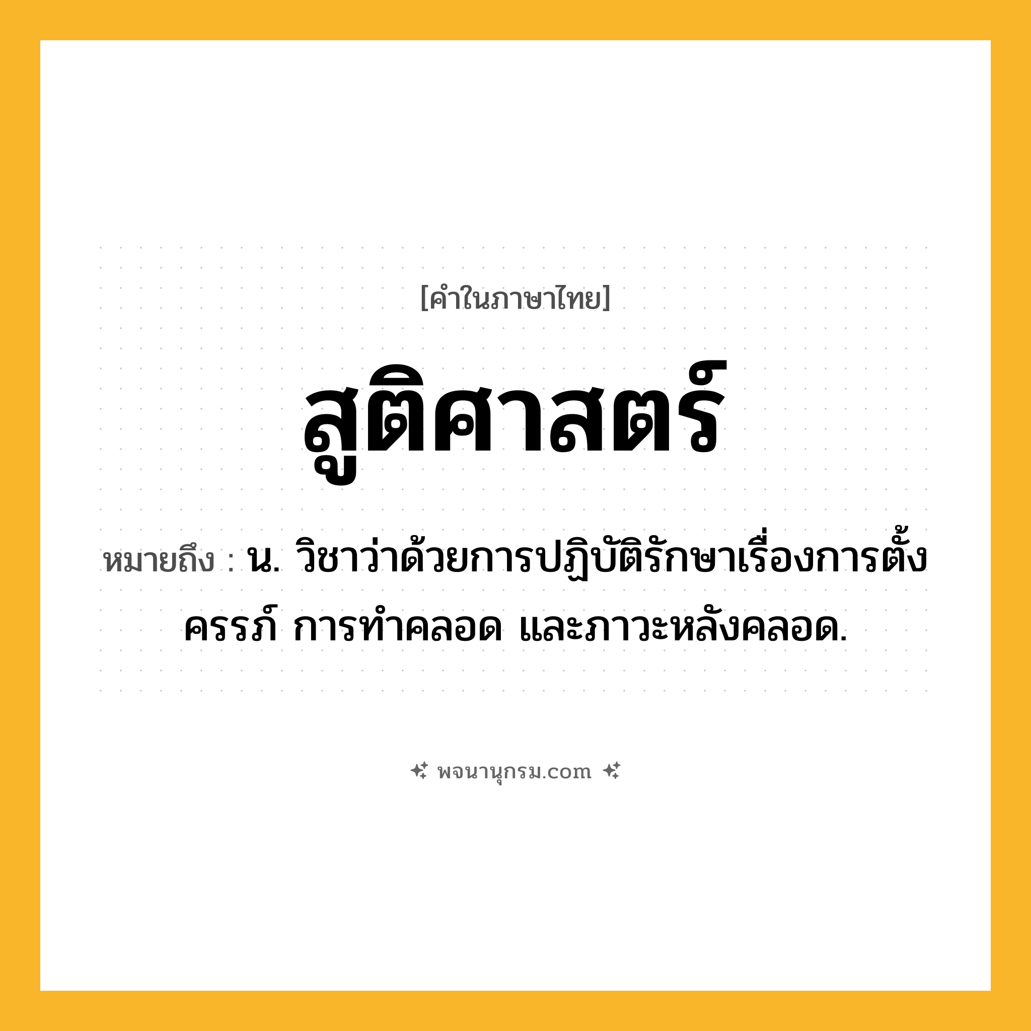 สูติศาสตร์ ความหมาย หมายถึงอะไร?, คำในภาษาไทย สูติศาสตร์ หมายถึง น. วิชาว่าด้วยการปฏิบัติรักษาเรื่องการตั้งครรภ์ การทำคลอด และภาวะหลังคลอด.