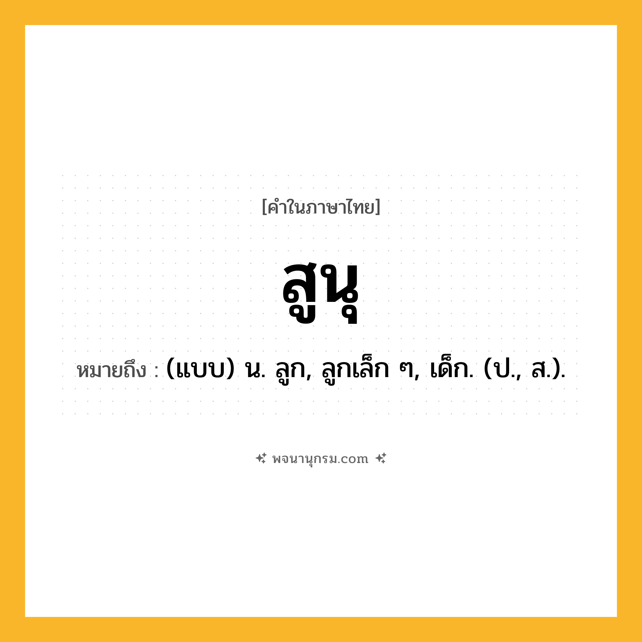 สูนุ ความหมาย หมายถึงอะไร?, คำในภาษาไทย สูนุ หมายถึง (แบบ) น. ลูก, ลูกเล็ก ๆ, เด็ก. (ป., ส.).