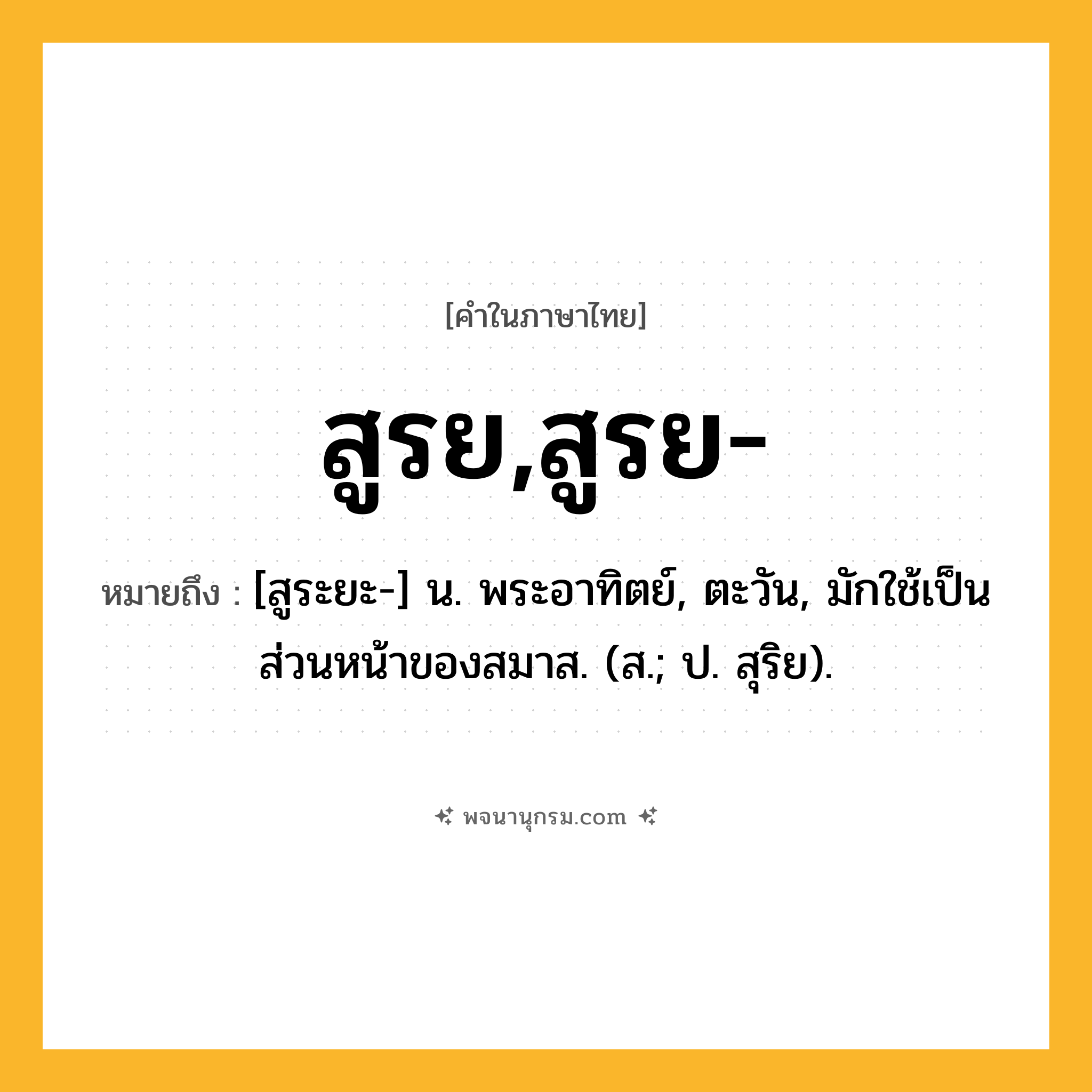 สูรย,สูรย- ความหมาย หมายถึงอะไร?, คำในภาษาไทย สูรย,สูรย- หมายถึง [สูระยะ-] น. พระอาทิตย์, ตะวัน, มักใช้เป็นส่วนหน้าของสมาส. (ส.; ป. สุริย).