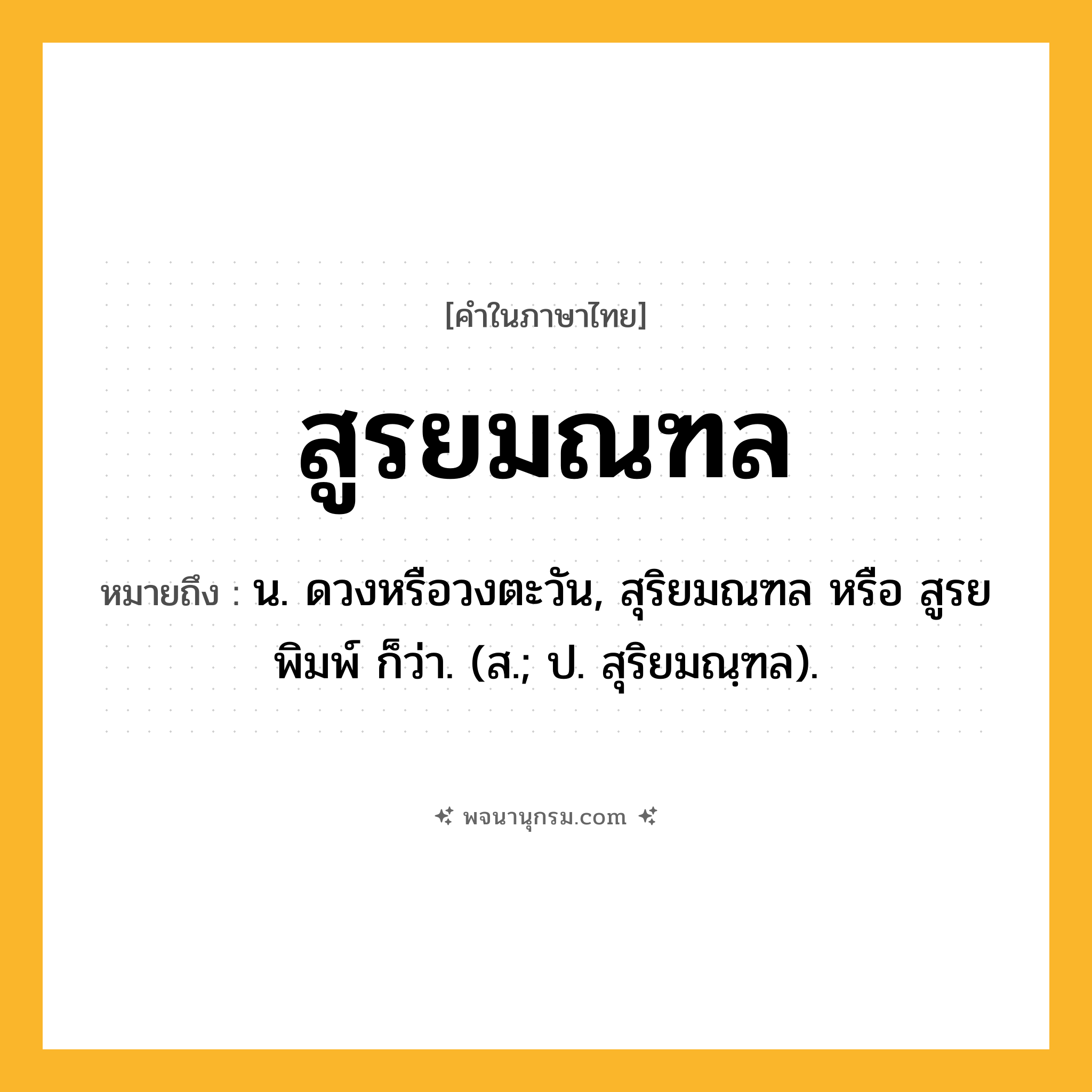 สูรยมณฑล ความหมาย หมายถึงอะไร?, คำในภาษาไทย สูรยมณฑล หมายถึง น. ดวงหรือวงตะวัน, สุริยมณฑล หรือ สูรยพิมพ์ ก็ว่า. (ส.; ป. สุริยมณฺฑล).