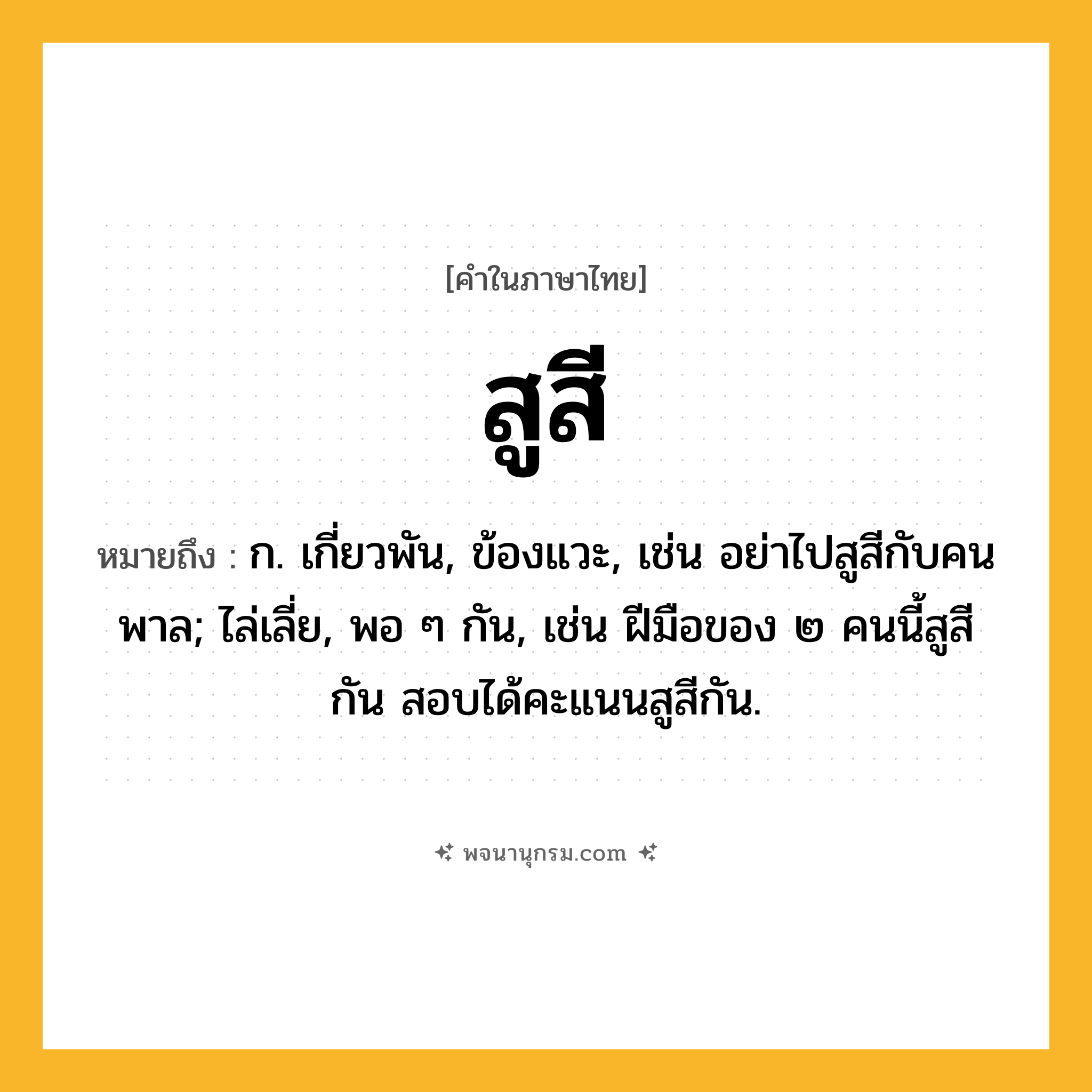 สูสี ความหมาย หมายถึงอะไร?, คำในภาษาไทย สูสี หมายถึง ก. เกี่ยวพัน, ข้องแวะ, เช่น อย่าไปสูสีกับคนพาล; ไล่เลี่ย, พอ ๆ กัน, เช่น ฝีมือของ ๒ คนนี้สูสีกัน สอบได้คะแนนสูสีกัน.